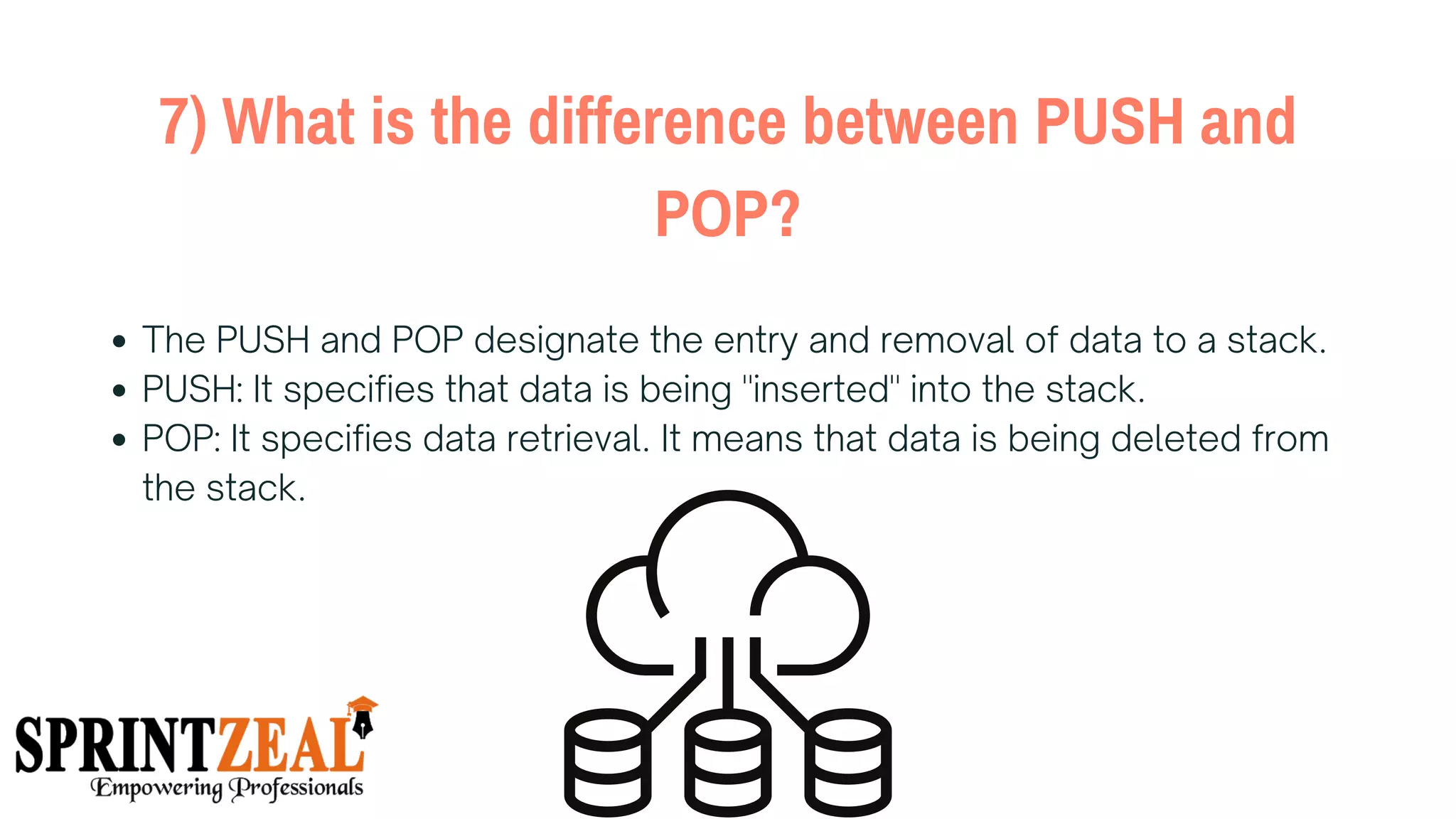7) What is the difference between PUSH and
POP?
The PUSH and POP designate the entry and removal of data to a stack.
PUSH: It specifies that data is being "inserted" into the stack.
POP: It specifies data retrieval. It means that data is being deleted from
the stack.
 