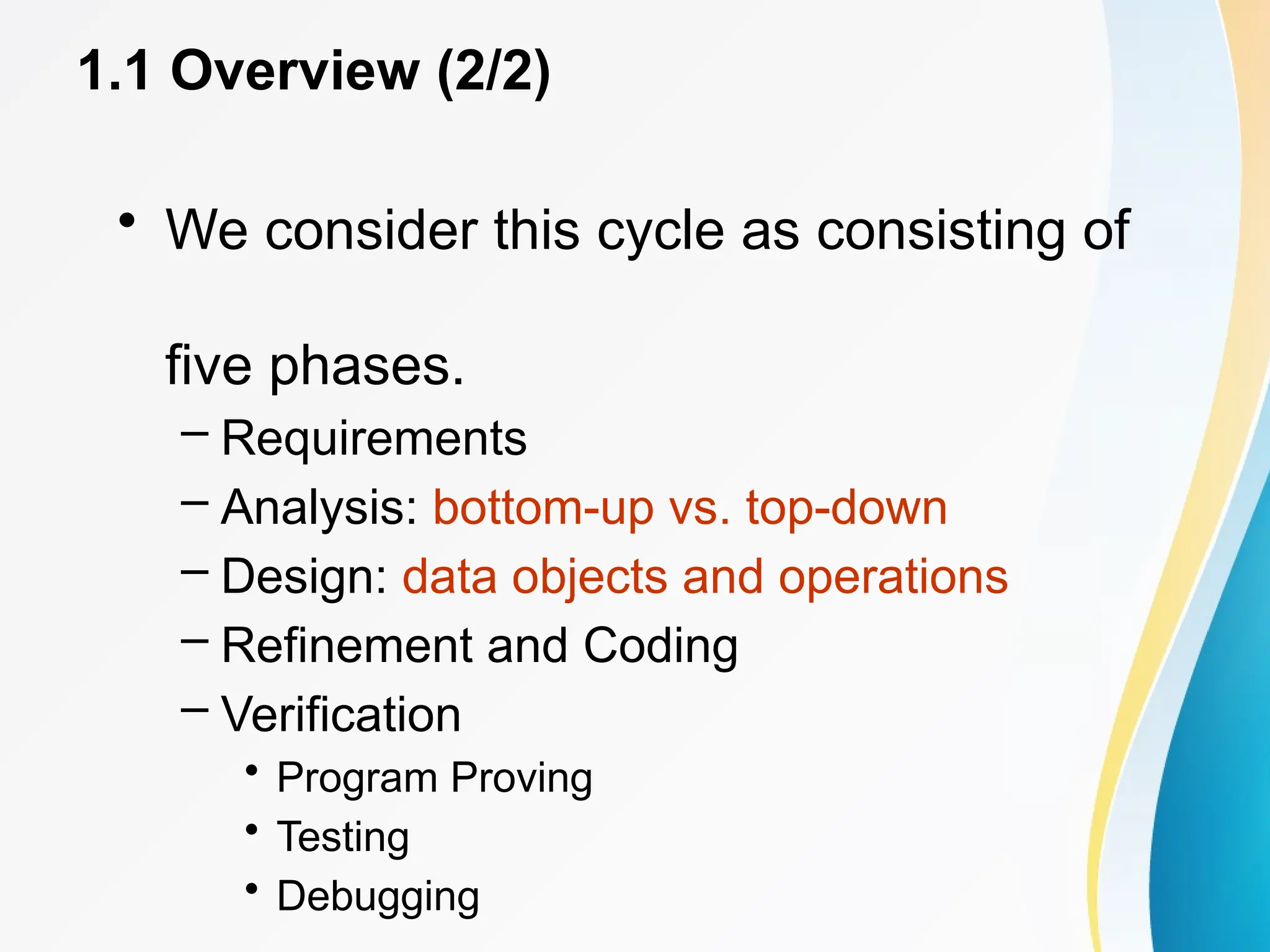 1.1 Overview (2/2)
• We consider this cycle as consisting of
five phases.
– Requirements
– Analysis: bottom-up vs. top-down
– Design: data objects and operations
– Refinement and Coding
– Verification
• Program Proving
• Testing
• Debugging
 