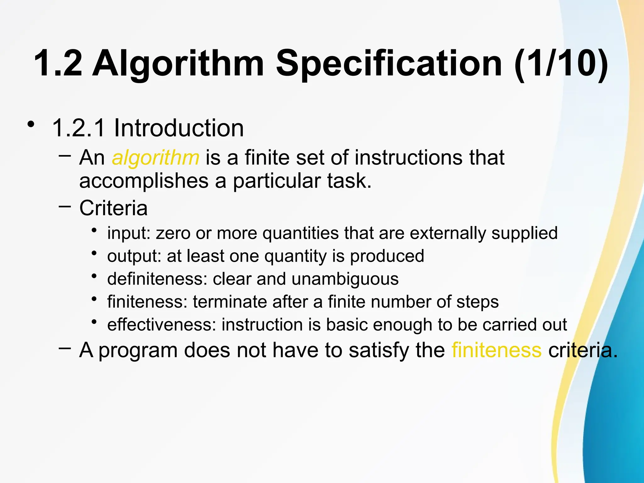 1.2 Algorithm Specification (1/10)
• 1.2.1 Introduction
– An algorithm is a finite set of instructions that
accomplishes a particular task.
– Criteria
• input: zero or more quantities that are externally supplied
• output: at least one quantity is produced
• definiteness: clear and unambiguous
• finiteness: terminate after a finite number of steps
• effectiveness: instruction is basic enough to be carried out
– A program does not have to satisfy the finiteness criteria.
 