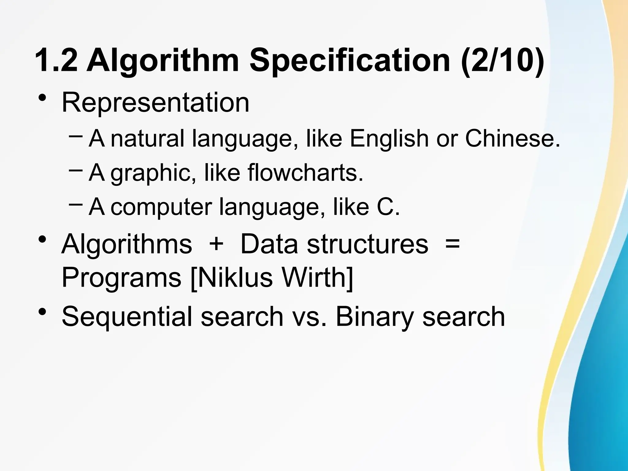1.2 Algorithm Specification (2/10)
• Representation
– A natural language, like English or Chinese.
– A graphic, like flowcharts.
– A computer language, like C.
• Algorithms + Data structures =
Programs [Niklus Wirth]
• Sequential search vs. Binary search
 