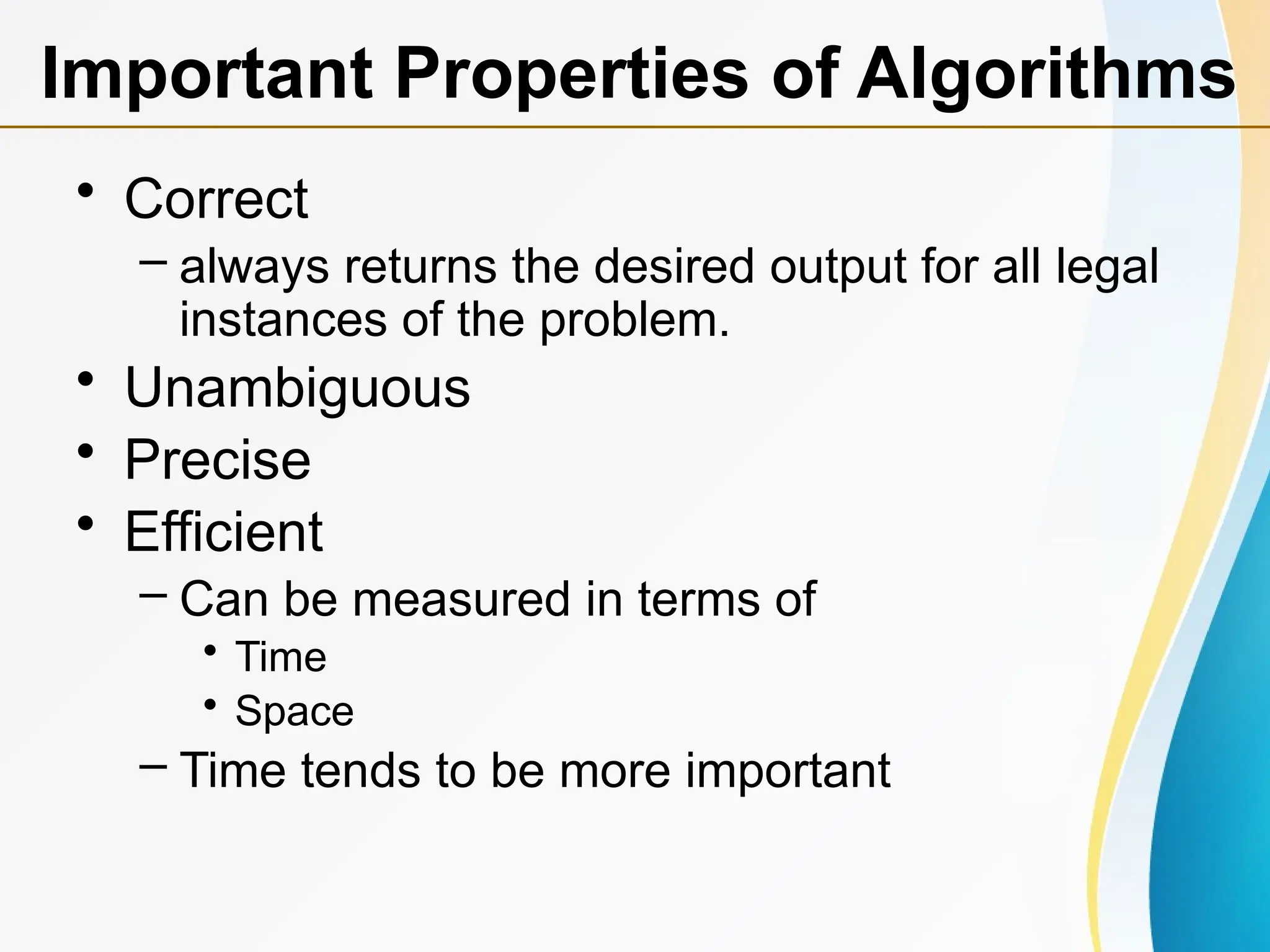 • Correct
– always returns the desired output for all legal
instances of the problem.
• Unambiguous
• Precise
• Efficient
– Can be measured in terms of
• Time
• Space
– Time tends to be more important
Important Properties of Algorithms
 