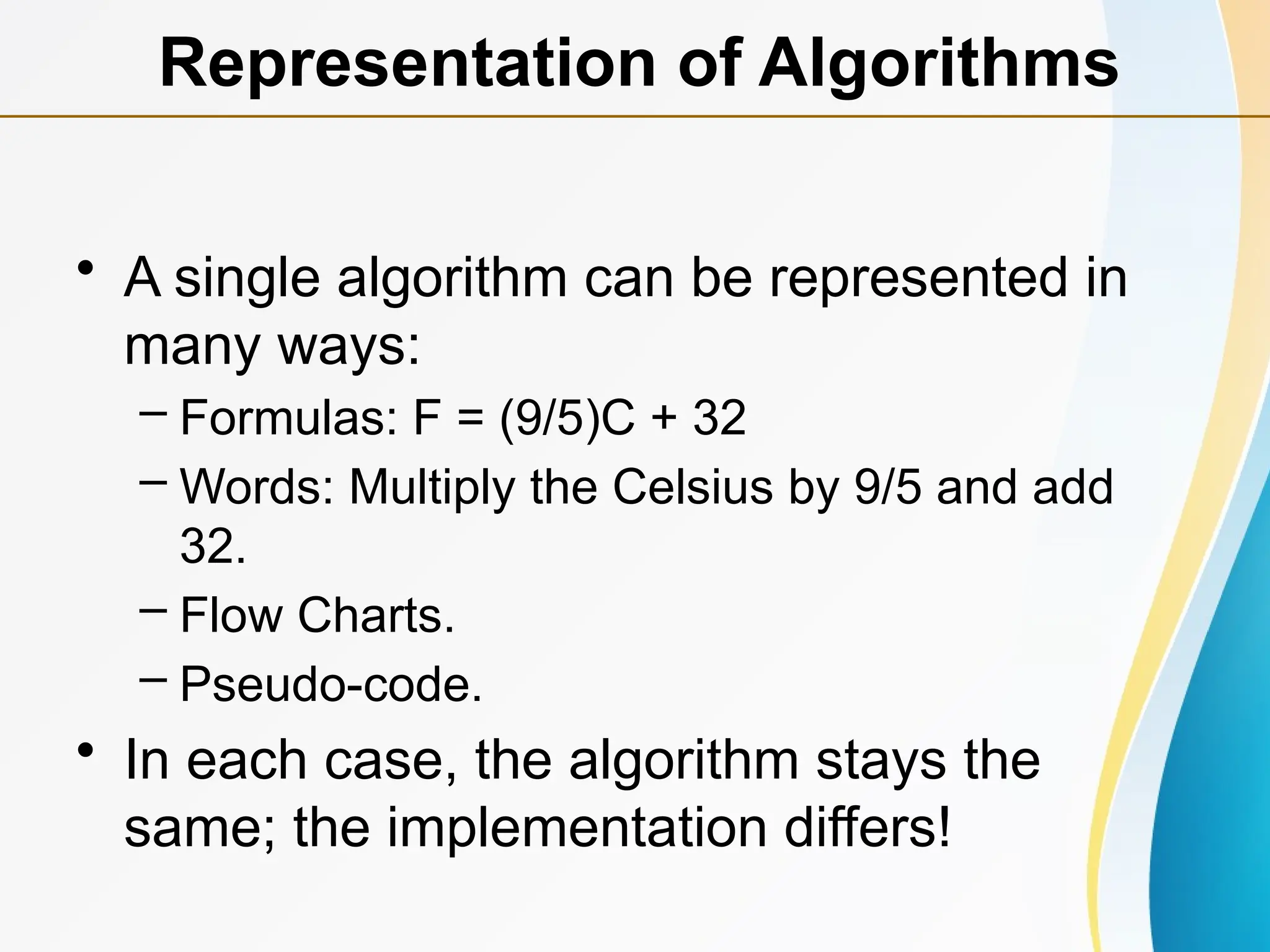 • A single algorithm can be represented in
many ways:
– Formulas: F = (9/5)C + 32
– Words: Multiply the Celsius by 9/5 and add
32.
– Flow Charts.
– Pseudo-code.
• In each case, the algorithm stays the
same; the implementation differs!
Representation of Algorithms
 