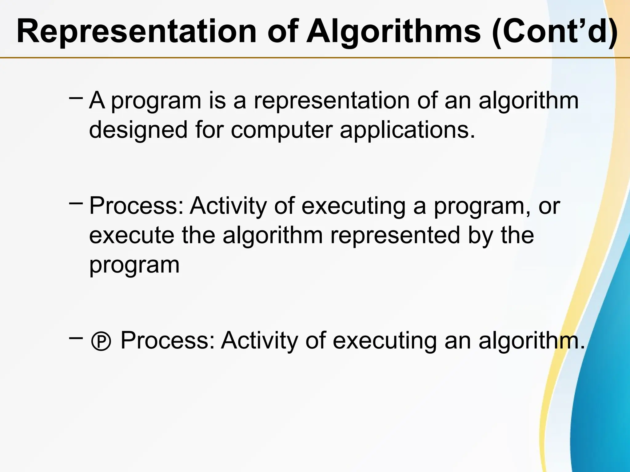 – A program is a representation of an algorithm
designed for computer applications.
– Process: Activity of executing a program, or
execute the algorithm represented by the
program
–  Process: Activity of executing an algorithm.
Representation of Algorithms (Cont’d)
 