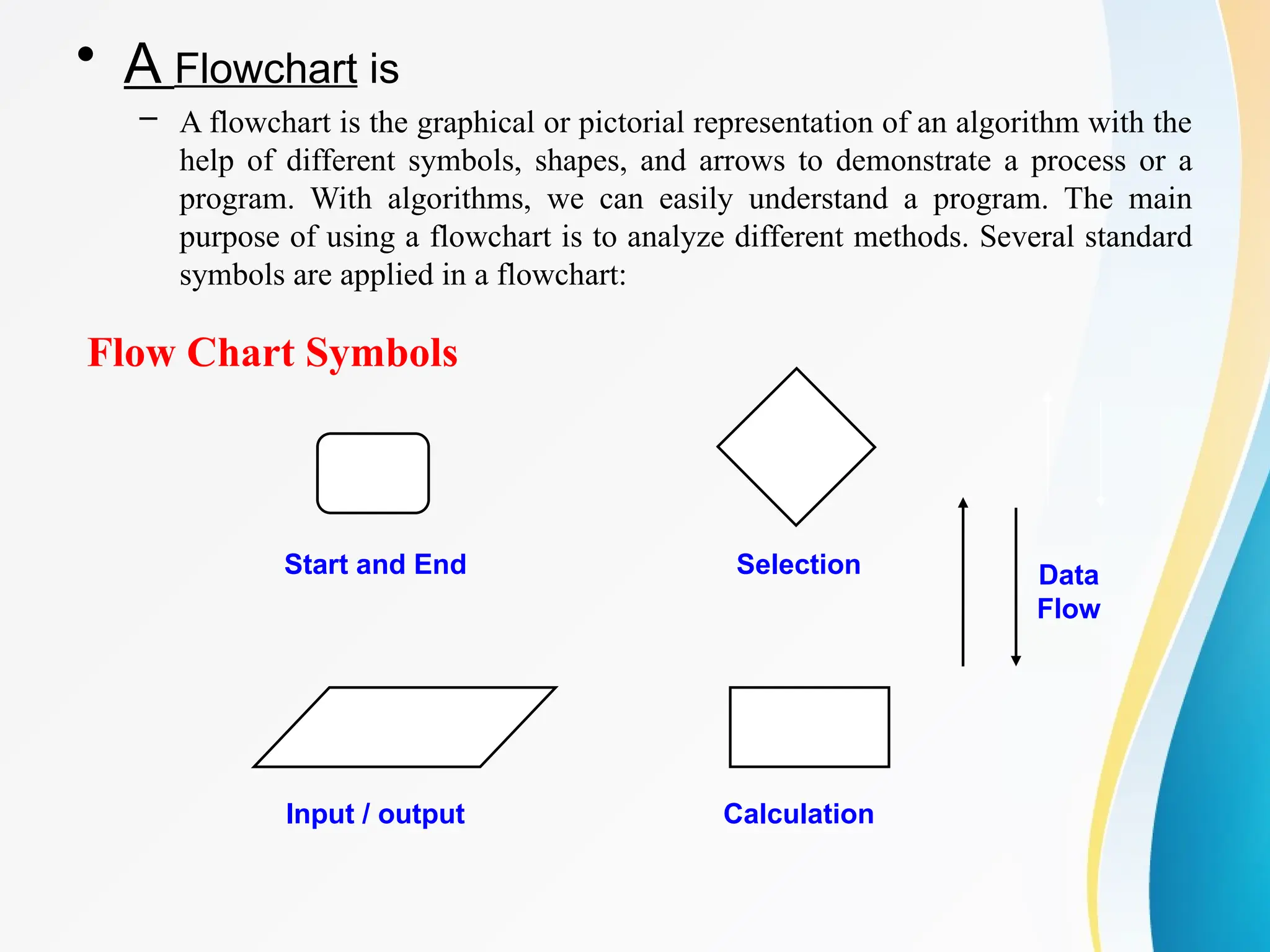 Flow Chart Symbols
Start and End
Input / output
Selection
Calculation
Data
Flow
• A Flowchart is
– A flowchart is the graphical or pictorial representation of an algorithm with the
help of different symbols, shapes, and arrows to demonstrate a process or a
program. With algorithms, we can easily understand a program. The main
purpose of using a flowchart is to analyze different methods. Several standard
symbols are applied in a flowchart:
 