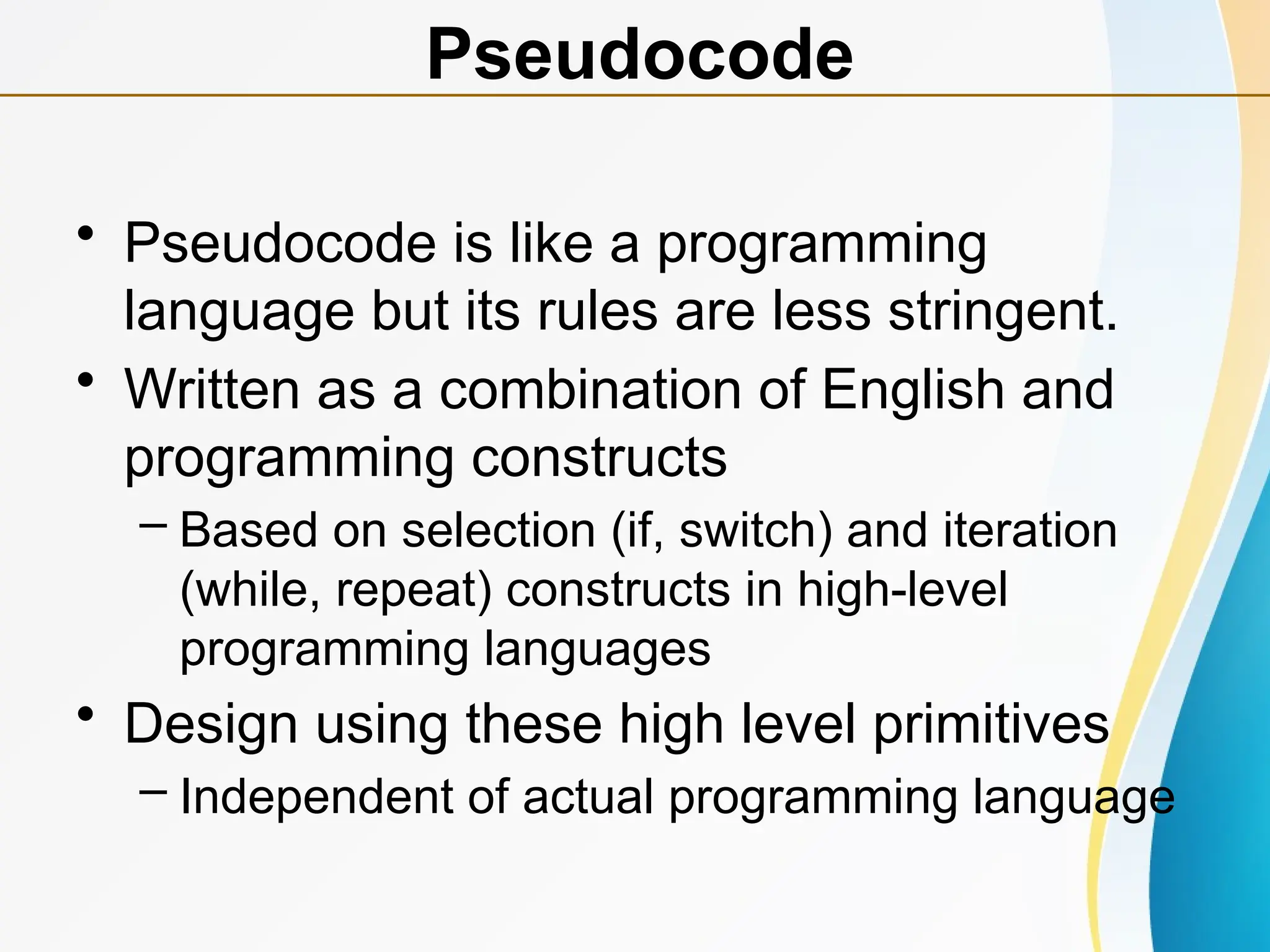 • Pseudocode is like a programming
language but its rules are less stringent.
• Written as a combination of English and
programming constructs
– Based on selection (if, switch) and iteration
(while, repeat) constructs in high-level
programming languages
• Design using these high level primitives
– Independent of actual programming language
Pseudocode
 
