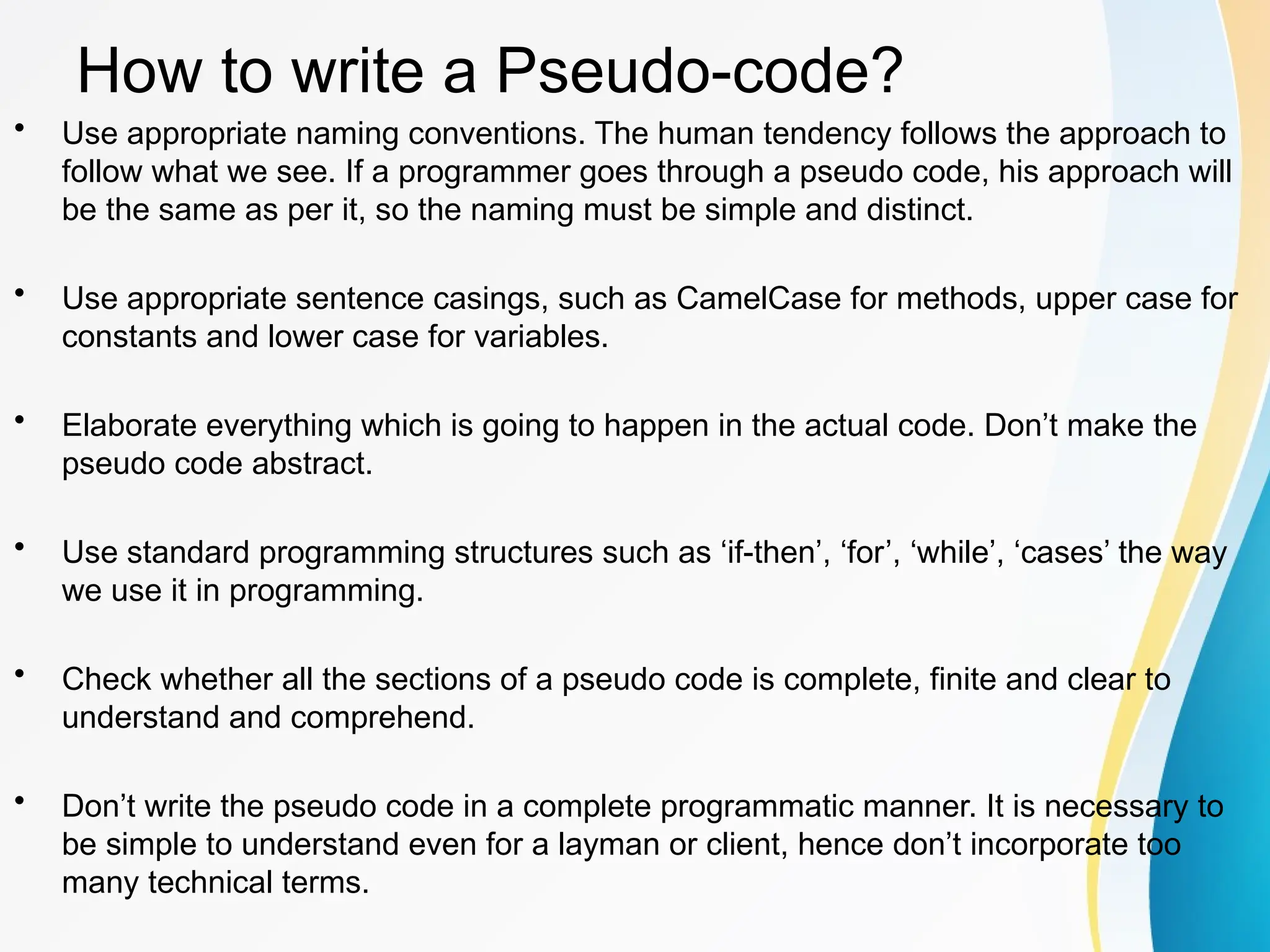 How to write a Pseudo-code?
• Use appropriate naming conventions. The human tendency follows the approach to
follow what we see. If a programmer goes through a pseudo code, his approach will
be the same as per it, so the naming must be simple and distinct.
• Use appropriate sentence casings, such as CamelCase for methods, upper case for
constants and lower case for variables.
• Elaborate everything which is going to happen in the actual code. Don’t make the
pseudo code abstract.
• Use standard programming structures such as ‘if-then’, ‘for’, ‘while’, ‘cases’ the way
we use it in programming.
• Check whether all the sections of a pseudo code is complete, finite and clear to
understand and comprehend.
• Don’t write the pseudo code in a complete programmatic manner. It is necessary to
be simple to understand even for a layman or client, hence don’t incorporate too
many technical terms.
 