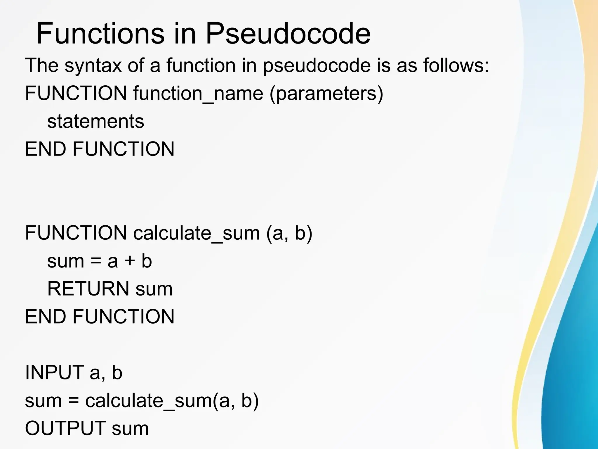 Functions in Pseudocode
The syntax of a function in pseudocode is as follows:
FUNCTION function_name (parameters)
statements
END FUNCTION
FUNCTION calculate_sum (a, b)
sum = a + b
RETURN sum
END FUNCTION
INPUT a, b
sum = calculate_sum(a, b)
OUTPUT sum
 