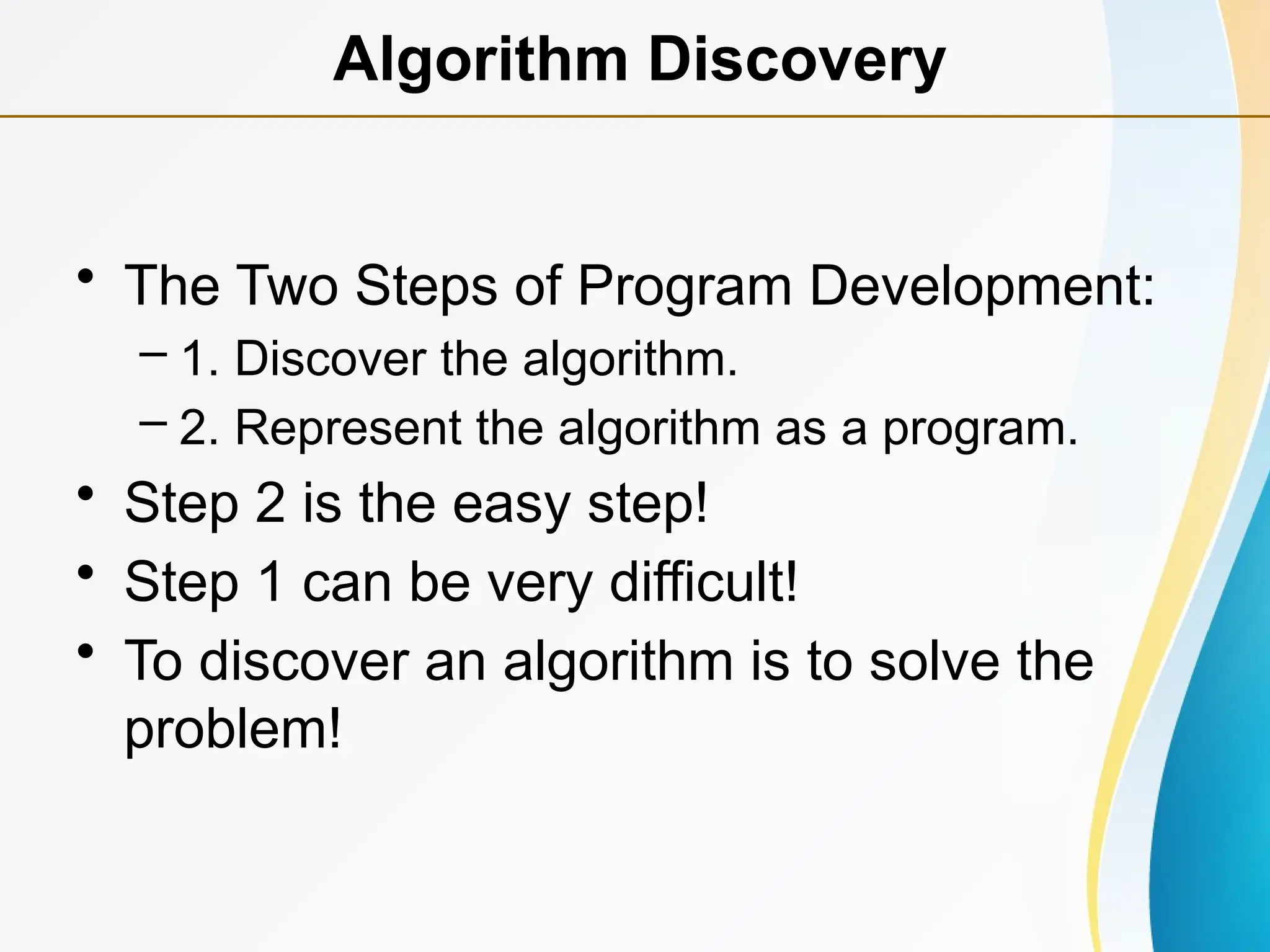 • The Two Steps of Program Development:
– 1. Discover the algorithm.
– 2. Represent the algorithm as a program.
• Step 2 is the easy step!
• Step 1 can be very difficult!
• To discover an algorithm is to solve the
problem!
Algorithm Discovery
 