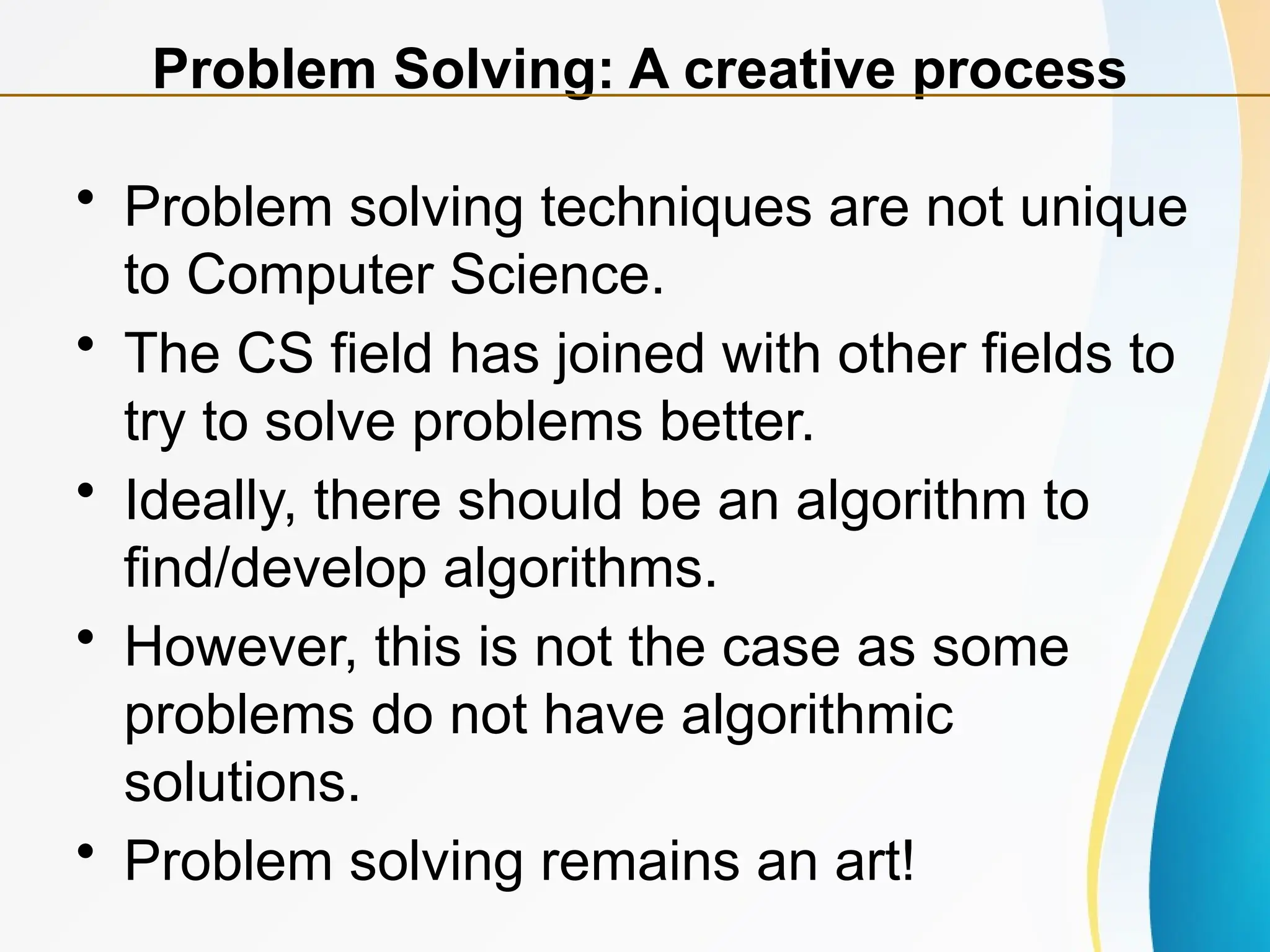 • Problem solving techniques are not unique
to Computer Science.
• The CS field has joined with other fields to
try to solve problems better.
• Ideally, there should be an algorithm to
find/develop algorithms.
• However, this is not the case as some
problems do not have algorithmic
solutions.
• Problem solving remains an art!
Problem Solving: A creative process
 