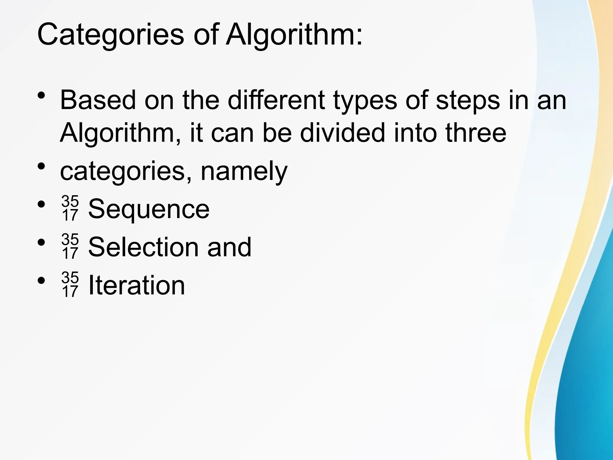 Categories of Algorithm:
• Based on the different types of steps in an
Algorithm, it can be divided into three
• categories, namely
•  Sequence
•  Selection and
•  Iteration
 