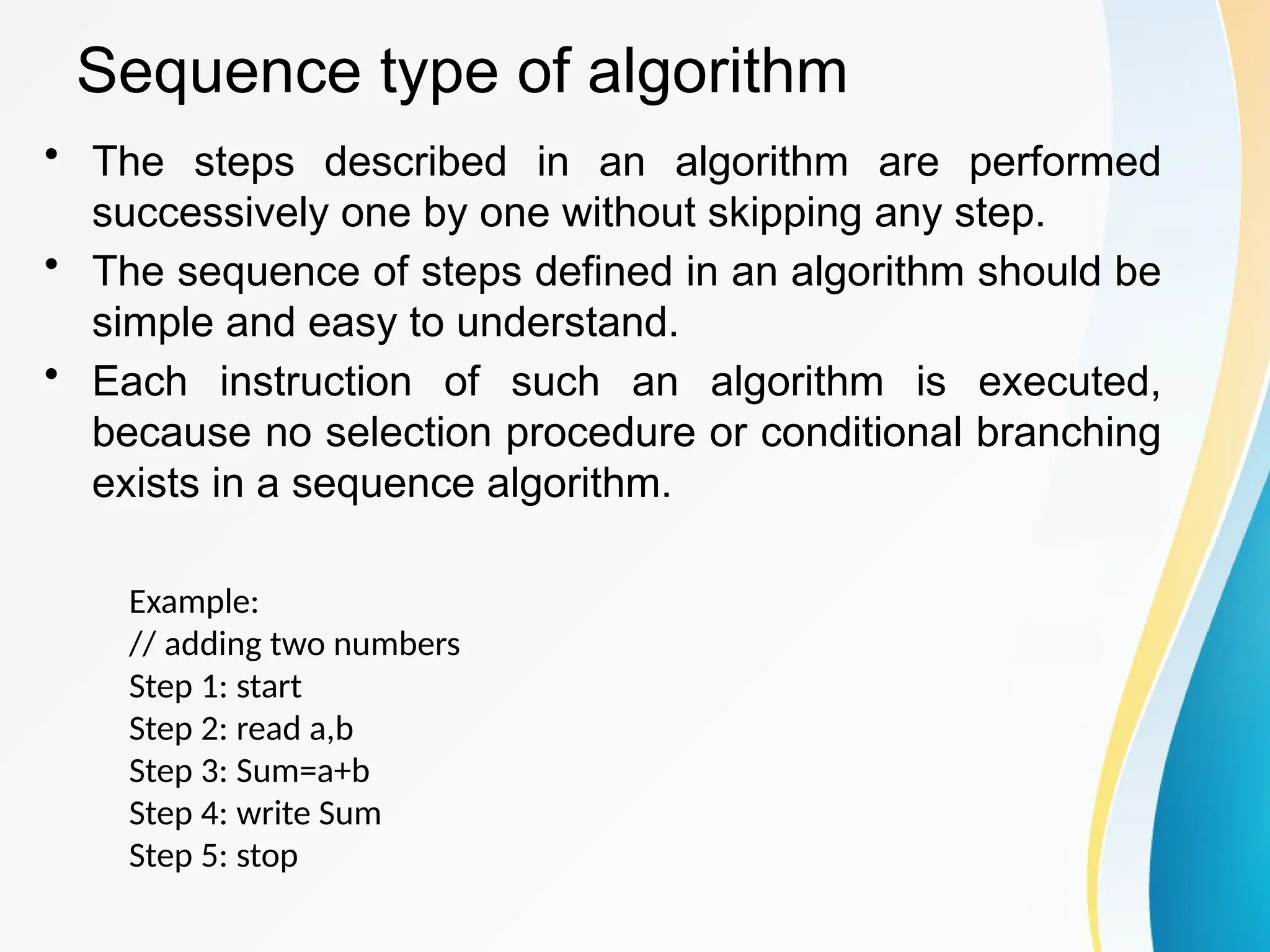Sequence type of algorithm
• The steps described in an algorithm are performed
successively one by one without skipping any step.
• The sequence of steps defined in an algorithm should be
simple and easy to understand.
• Each instruction of such an algorithm is executed,
because no selection procedure or conditional branching
exists in a sequence algorithm.
Example:
// adding two numbers
Step 1: start
Step 2: read a,b
Step 3: Sum=a+b
Step 4: write Sum
Step 5: stop
 