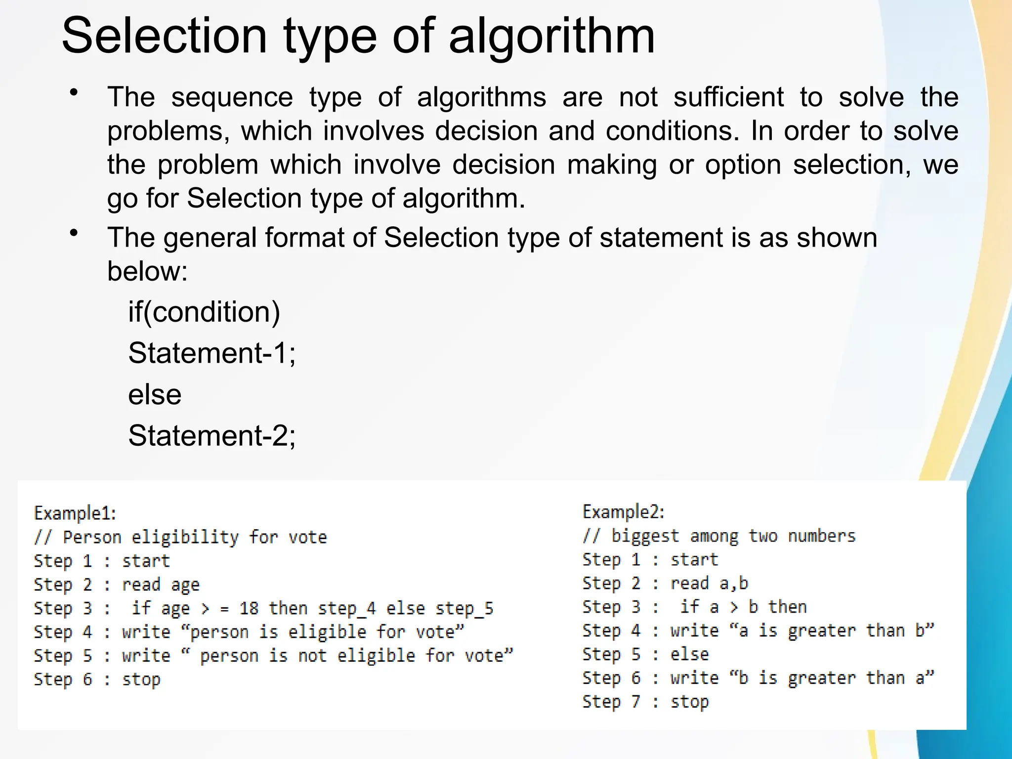 Selection type of algorithm
• The sequence type of algorithms are not sufficient to solve the
problems, which involves decision and conditions. In order to solve
the problem which involve decision making or option selection, we
go for Selection type of algorithm.
• The general format of Selection type of statement is as shown
below:
if(condition)
Statement-1;
else
Statement-2;
 