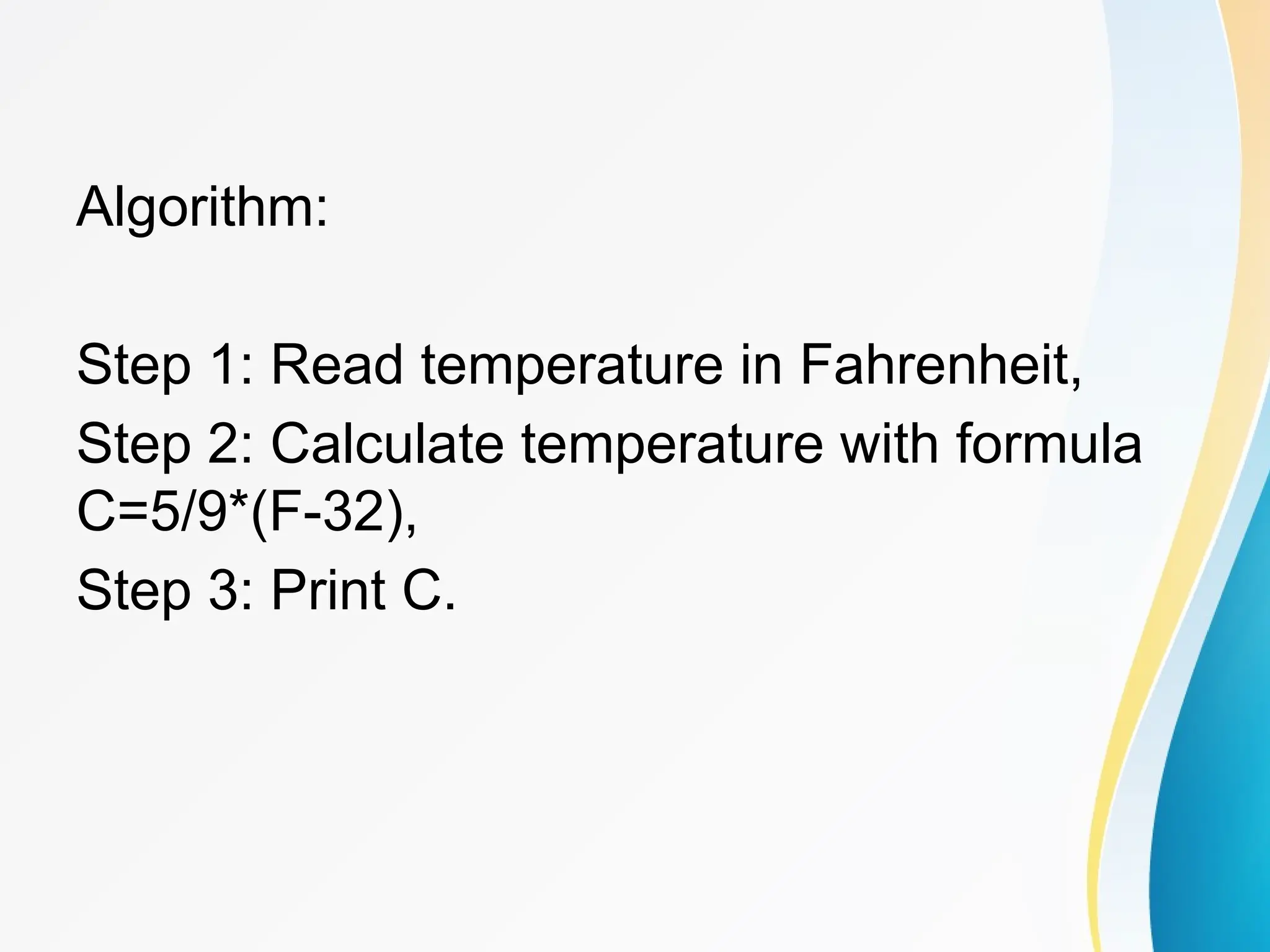 Algorithm:
Step 1: Read temperature in Fahrenheit,
Step 2: Calculate temperature with formula
C=5/9*(F-32),
Step 3: Print C.
 