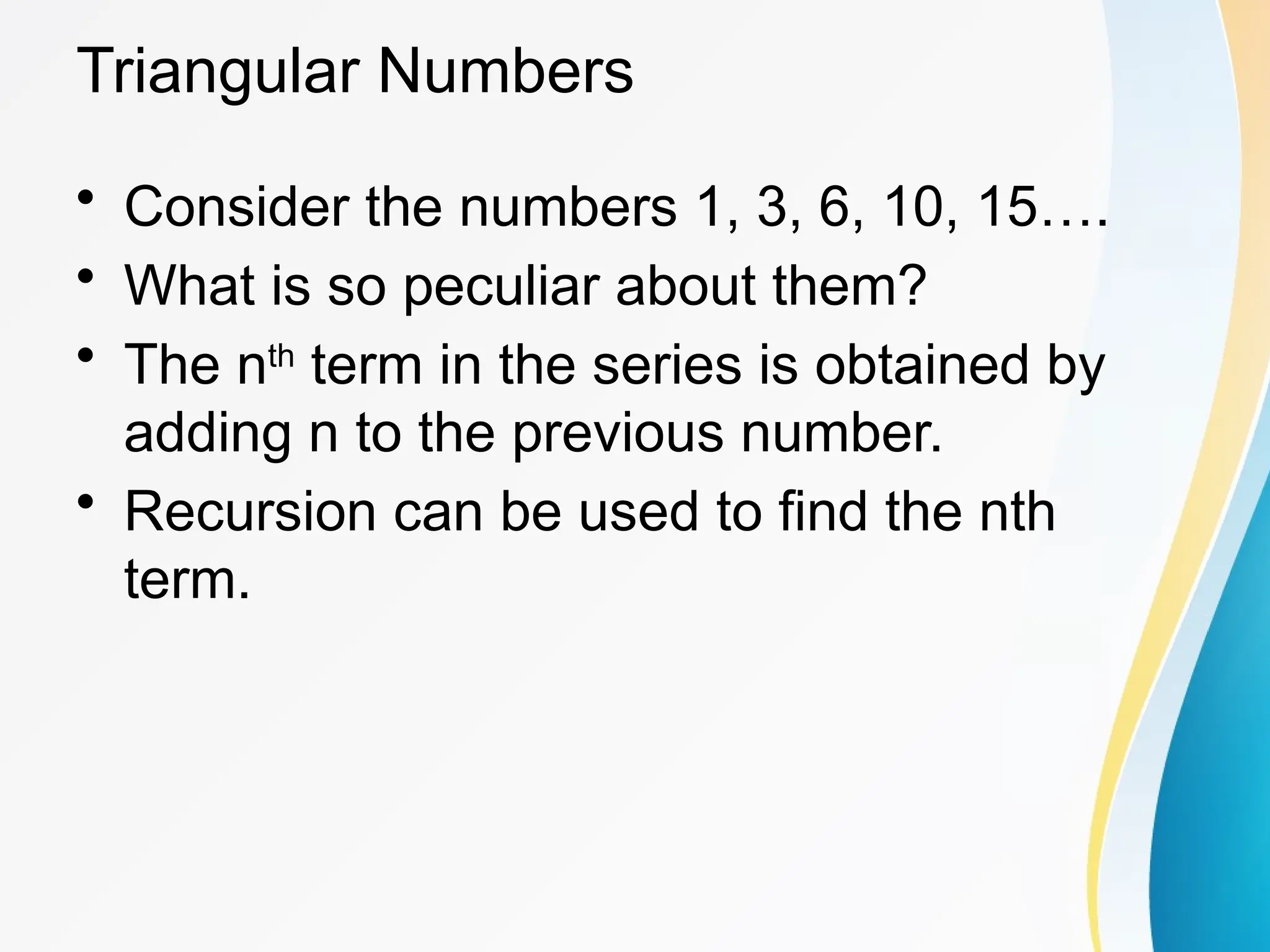 Triangular Numbers
• Consider the numbers 1, 3, 6, 10, 15….
• What is so peculiar about them?
• The nth
term in the series is obtained by
adding n to the previous number.
• Recursion can be used to find the nth
term.
 