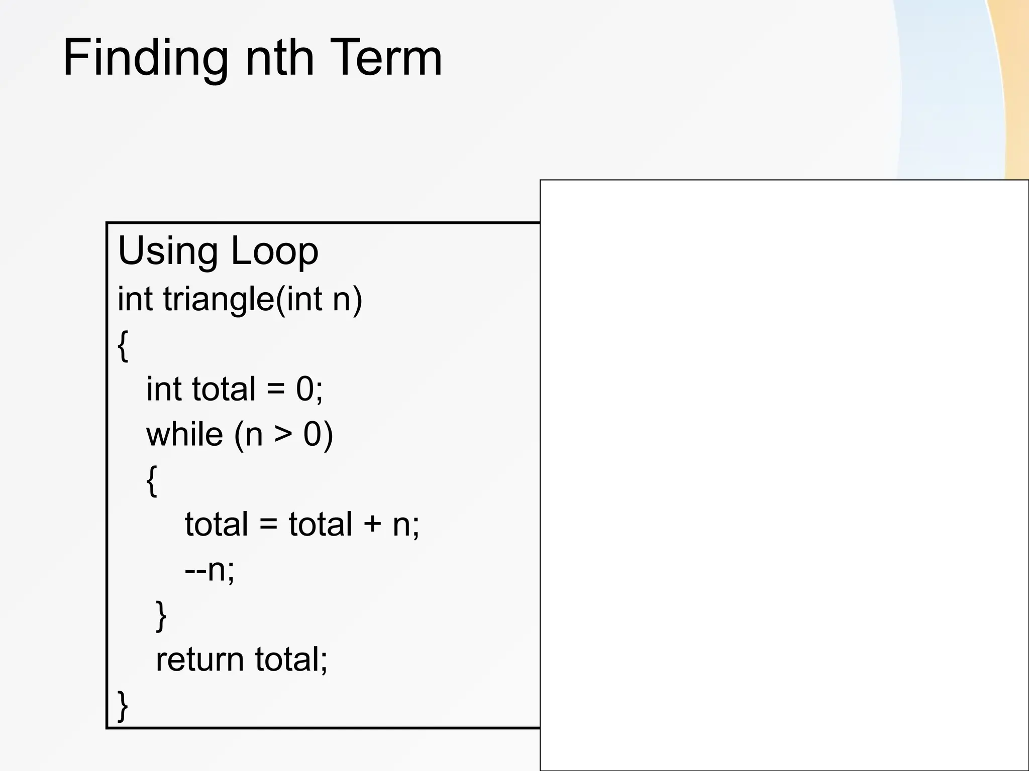 Finding nth Term
Using Loop
int triangle(int n)
{
int total = 0;
while (n > 0)
{
total = total + n;
--n;
}
return total;
}
Using Recursion
int triangle(int n)
{
if(n == 1)
{
return 1;
}
else
return(n + triangle(n-1));
}
 