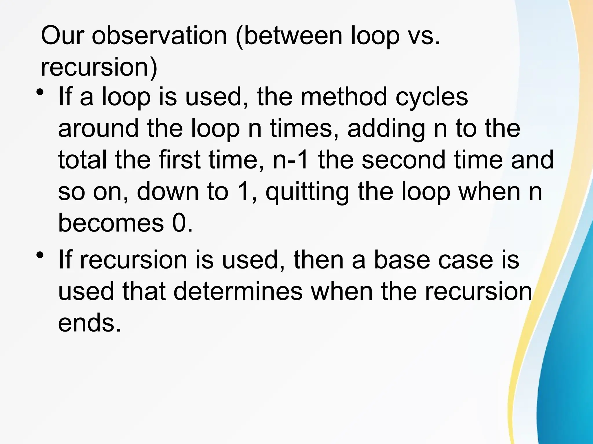 Our observation (between loop vs.
recursion)
• If a loop is used, the method cycles
around the loop n times, adding n to the
total the first time, n-1 the second time and
so on, down to 1, quitting the loop when n
becomes 0.
• If recursion is used, then a base case is
used that determines when the recursion
ends.
 