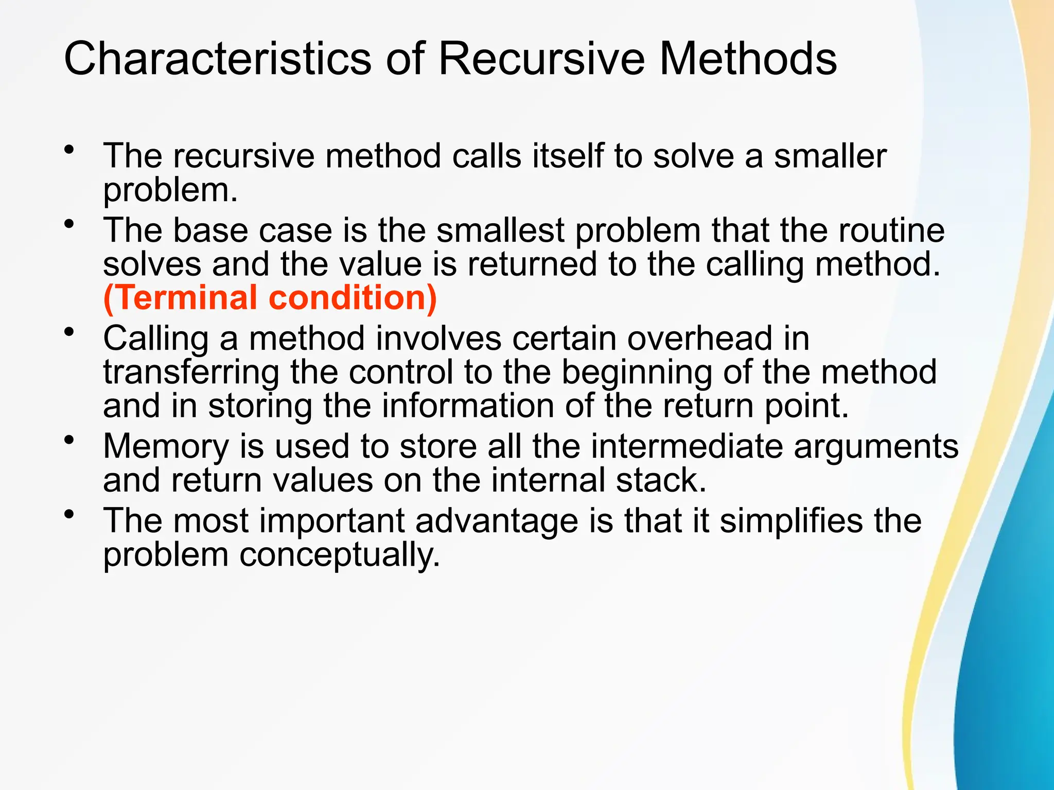 Characteristics of Recursive Methods
• The recursive method calls itself to solve a smaller
problem.
• The base case is the smallest problem that the routine
solves and the value is returned to the calling method.
(Terminal condition)
• Calling a method involves certain overhead in
transferring the control to the beginning of the method
and in storing the information of the return point.
• Memory is used to store all the intermediate arguments
and return values on the internal stack.
• The most important advantage is that it simplifies the
problem conceptually.
 
