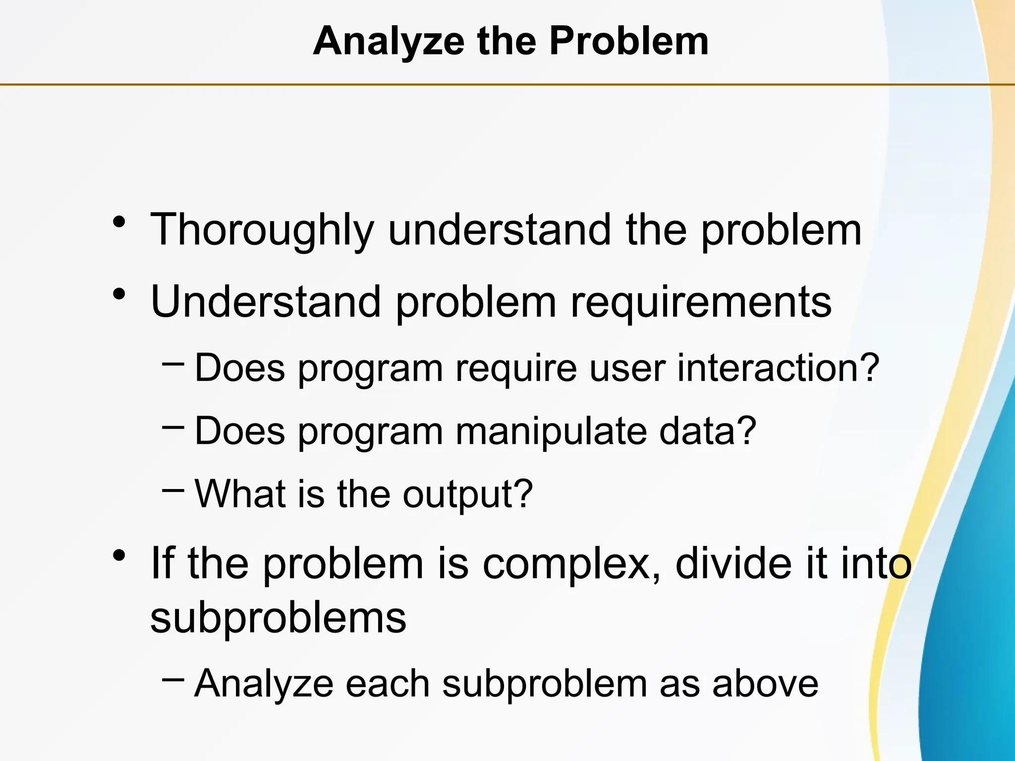 • Thoroughly understand the problem
• Understand problem requirements
– Does program require user interaction?
– Does program manipulate data?
– What is the output?
• If the problem is complex, divide it into
subproblems
– Analyze each subproblem as above
Analyze the Problem
 