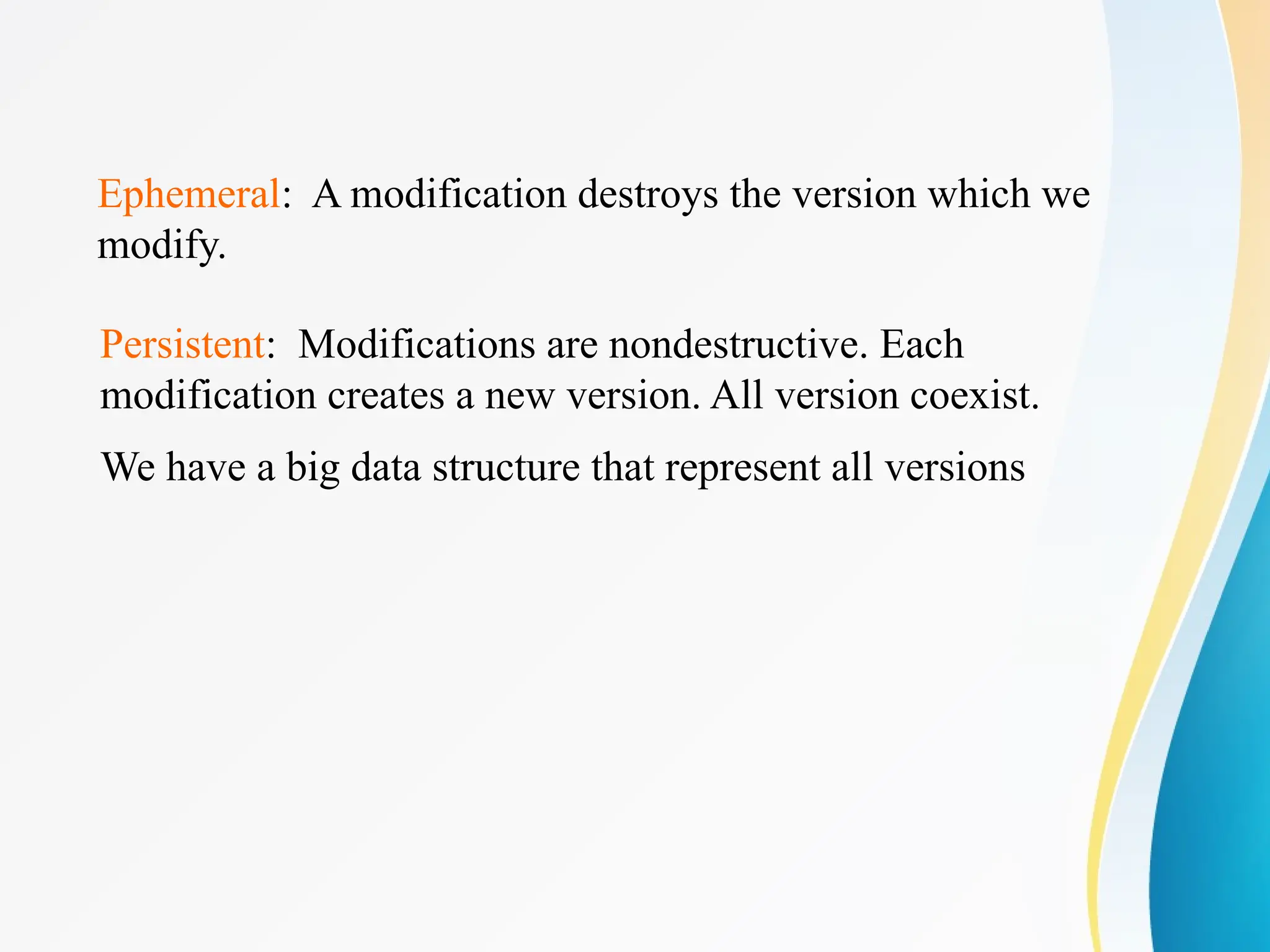 Ephemeral: A modification destroys the version which we
modify.
Persistent: Modifications are nondestructive. Each
modification creates a new version. All version coexist.
We have a big data structure that represent all versions
 
