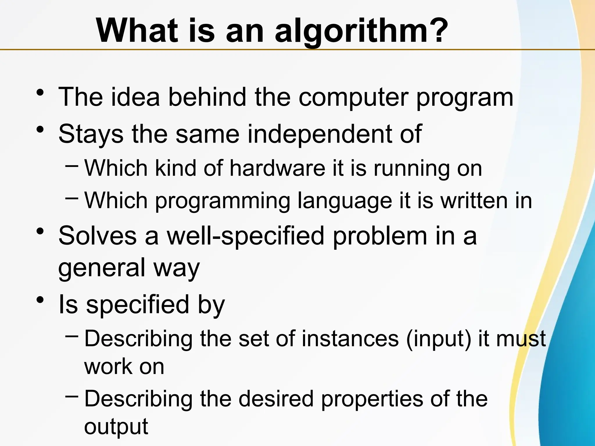 • The idea behind the computer program
• Stays the same independent of
– Which kind of hardware it is running on
– Which programming language it is written in
• Solves a well-specified problem in a
general way
• Is specified by
– Describing the set of instances (input) it must
work on
– Describing the desired properties of the
output
What is an algorithm?
 