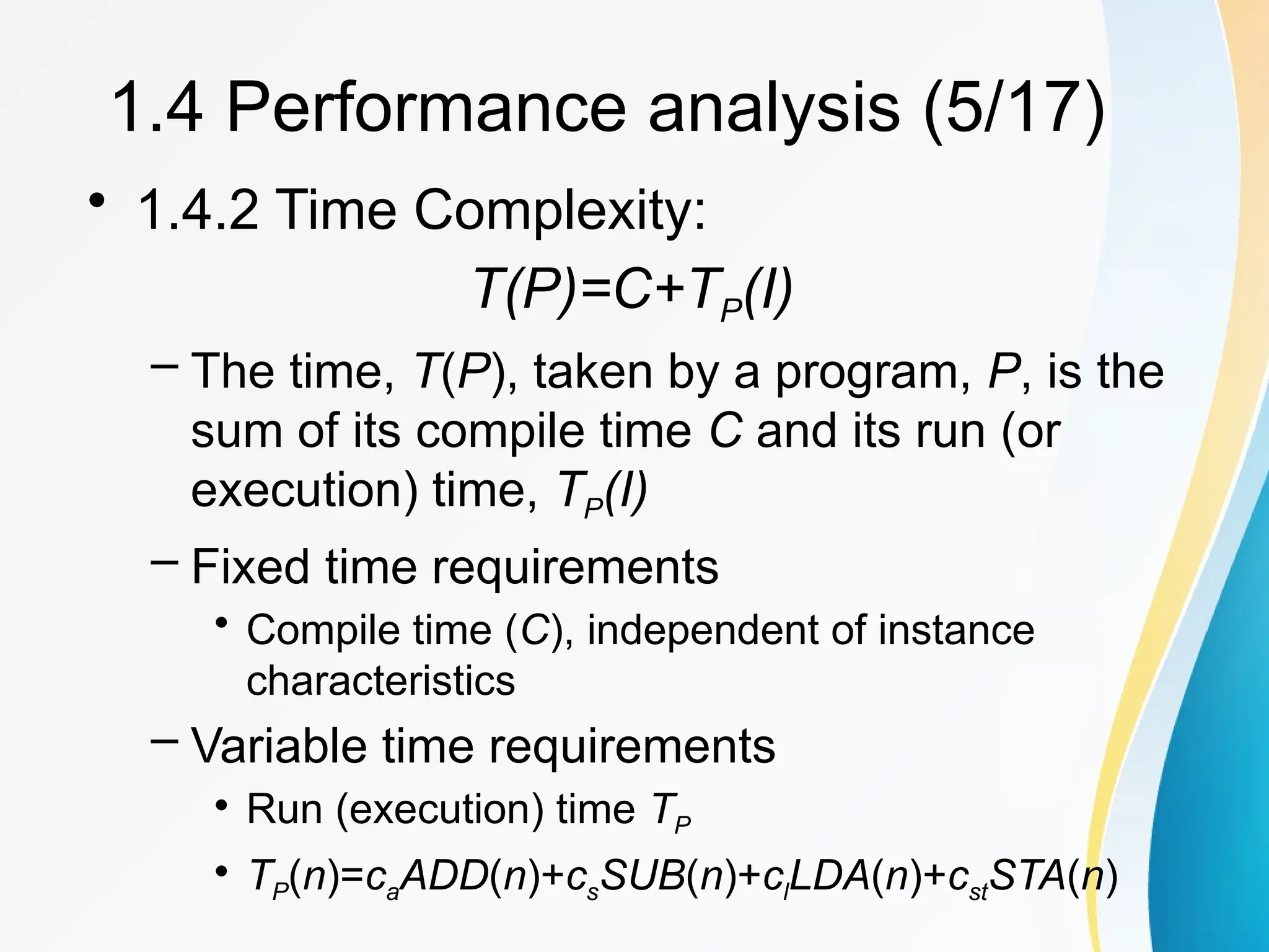 • 1.4.2 Time Complexity:
T(P)=C+TP(I)
– The time, T(P), taken by a program, P, is the
sum of its compile time C and its run (or
execution) time, TP(I)
– Fixed time requirements
• Compile time (C), independent of instance
characteristics
– Variable time requirements
• Run (execution) time TP
• TP(n)=caADD(n)+csSUB(n)+clLDA(n)+cstSTA(n)
1.4 Performance analysis (5/17)
 