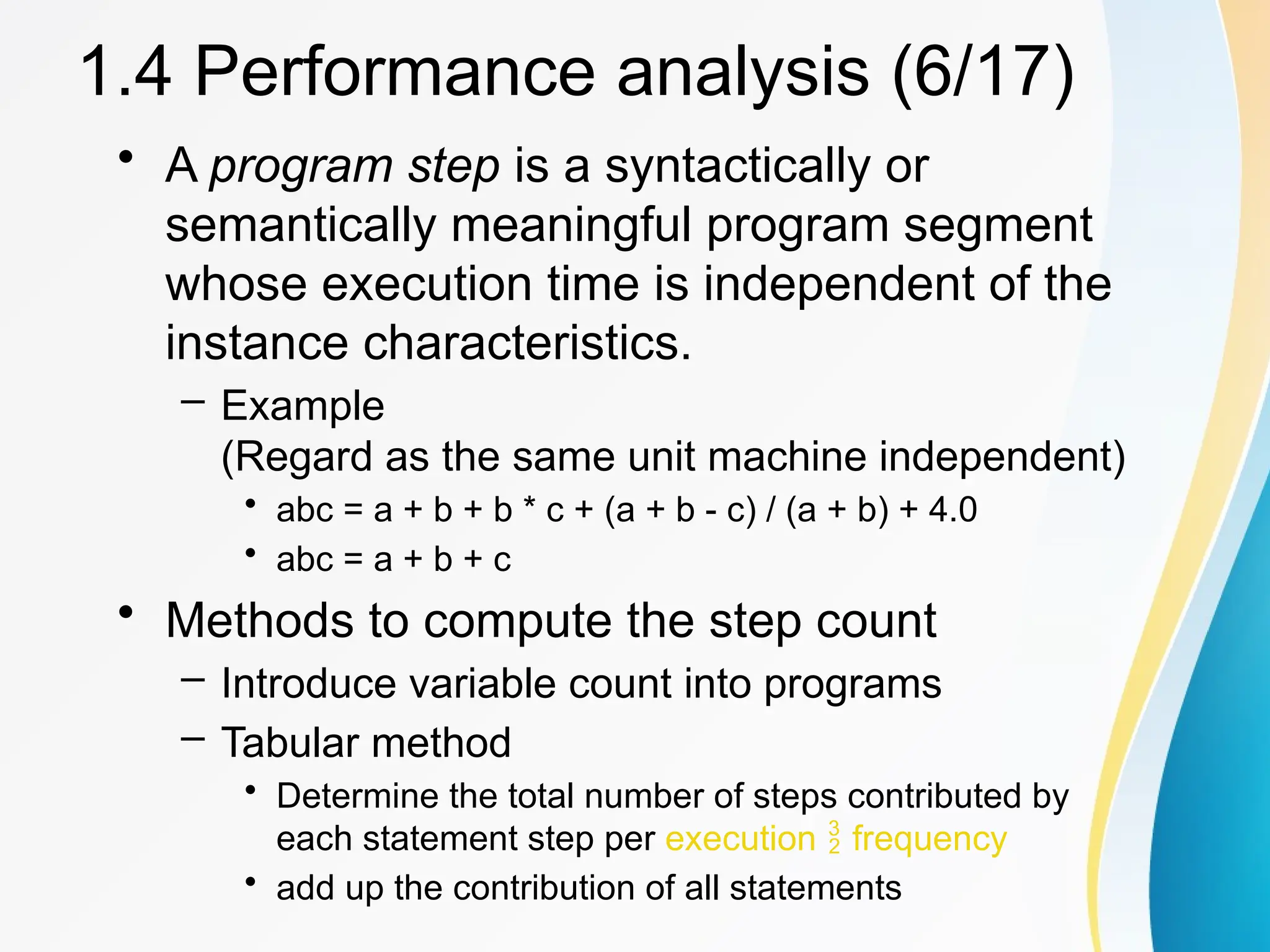 • A program step is a syntactically or
semantically meaningful program segment
whose execution time is independent of the
instance characteristics.
– Example
(Regard as the same unit machine independent)
• abc = a + b + b * c + (a + b - c) / (a + b) + 4.0
• abc = a + b + c
• Methods to compute the step count
– Introduce variable count into programs
– Tabular method
• Determine the total number of steps contributed by
each statement step per execution  frequency
• add up the contribution of all statements
1.4 Performance analysis (6/17)
 