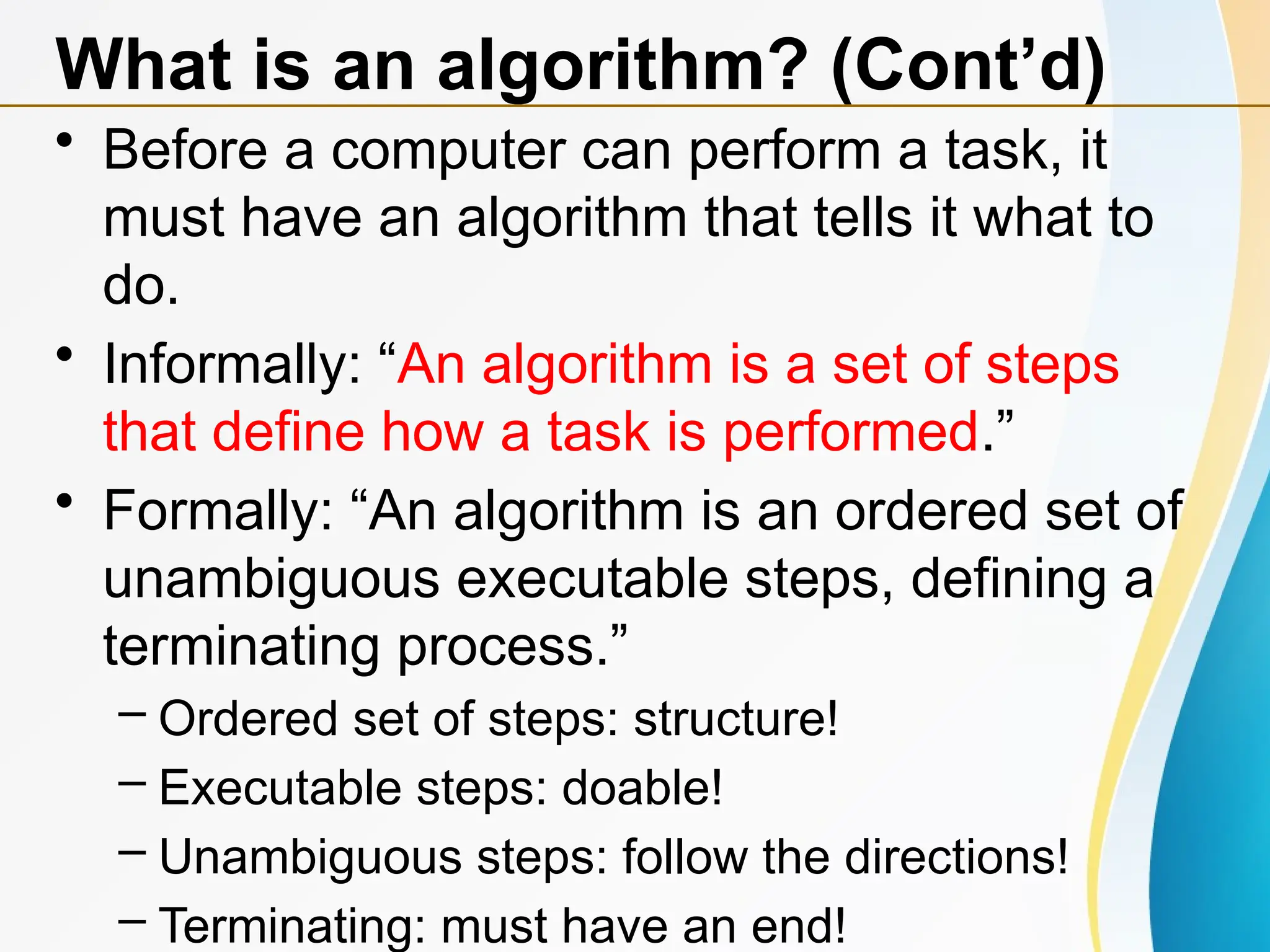 • Before a computer can perform a task, it
must have an algorithm that tells it what to
do.
• Informally: “An algorithm is a set of steps
that define how a task is performed.”
• Formally: “An algorithm is an ordered set of
unambiguous executable steps, defining a
terminating process.”
– Ordered set of steps: structure!
– Executable steps: doable!
– Unambiguous steps: follow the directions!
– Terminating: must have an end!
What is an algorithm? (Cont’d)
 