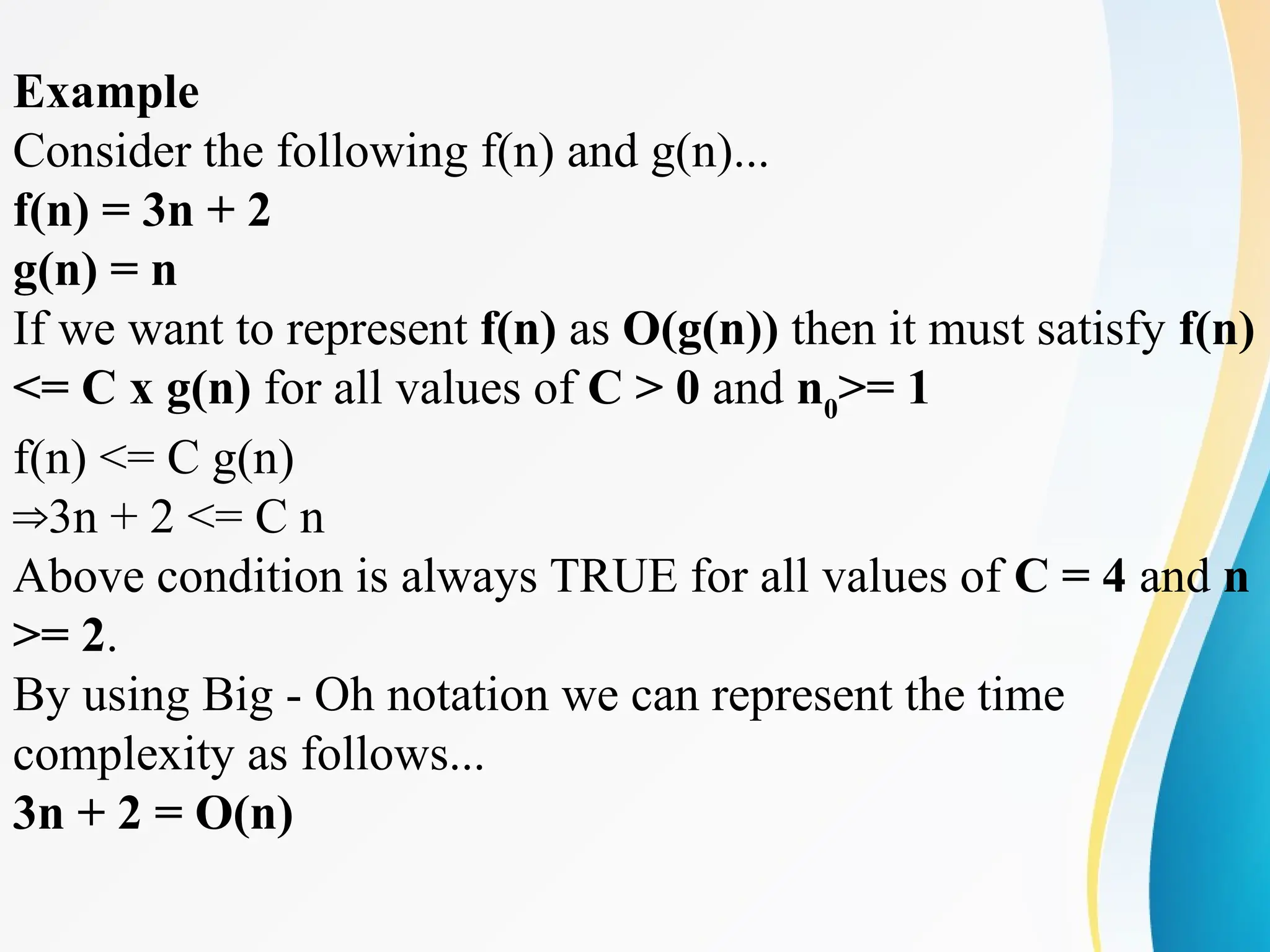 Example
Consider the following f(n) and g(n)...
f(n) = 3n + 2
g(n) = n
If we want to represent f(n) as O(g(n)) then it must satisfy f(n)
<= C x g(n) for all values of C > 0 and n0
>= 1
f(n) <= C g(n)
3n + 2 <= C n
⇒
Above condition is always TRUE for all values of C = 4 and n
>= 2.
By using Big - Oh notation we can represent the time
complexity as follows...
3n + 2 = O(n)
 