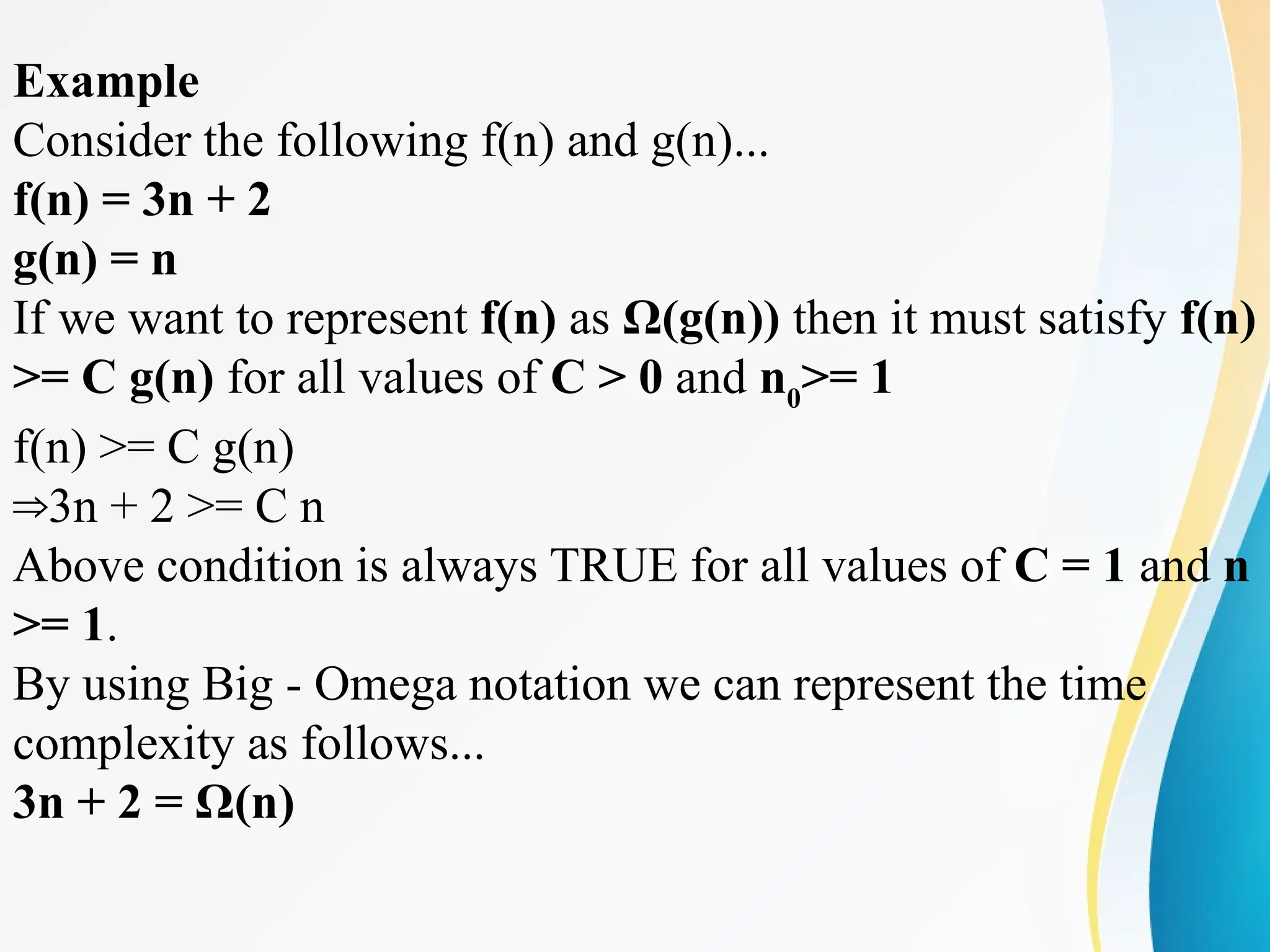 Example
Consider the following f(n) and g(n)...
f(n) = 3n + 2
g(n) = n
If we want to represent f(n) as Ω(g(n)) then it must satisfy f(n)
>= C g(n) for all values of C > 0 and n0
>= 1
f(n) >= C g(n)
3n + 2 >= C n
⇒
Above condition is always TRUE for all values of C = 1 and n
>= 1.
By using Big - Omega notation we can represent the time
complexity as follows...
3n + 2 = Ω(n)
 