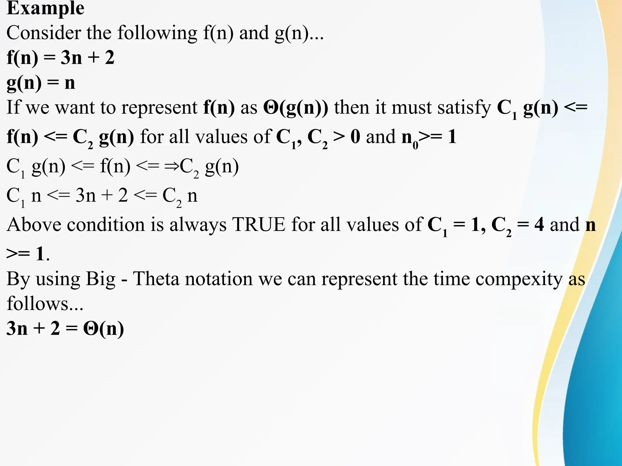Example
Consider the following f(n) and g(n)...
f(n) = 3n + 2
g(n) = n
If we want to represent f(n) as Θ(g(n)) then it must satisfy C1
g(n) <=
f(n) <= C2
g(n) for all values of C1
, C2
> 0 and n0
>= 1
C1
g(n) <= f(n) <= C
⇒ 2
g(n)
C1
n <= 3n + 2 <= C2
n
Above condition is always TRUE for all values of C1
= 1, C2
= 4 and n
>= 1.
By using Big - Theta notation we can represent the time compexity as
follows...
3n + 2 = Θ(n)
 