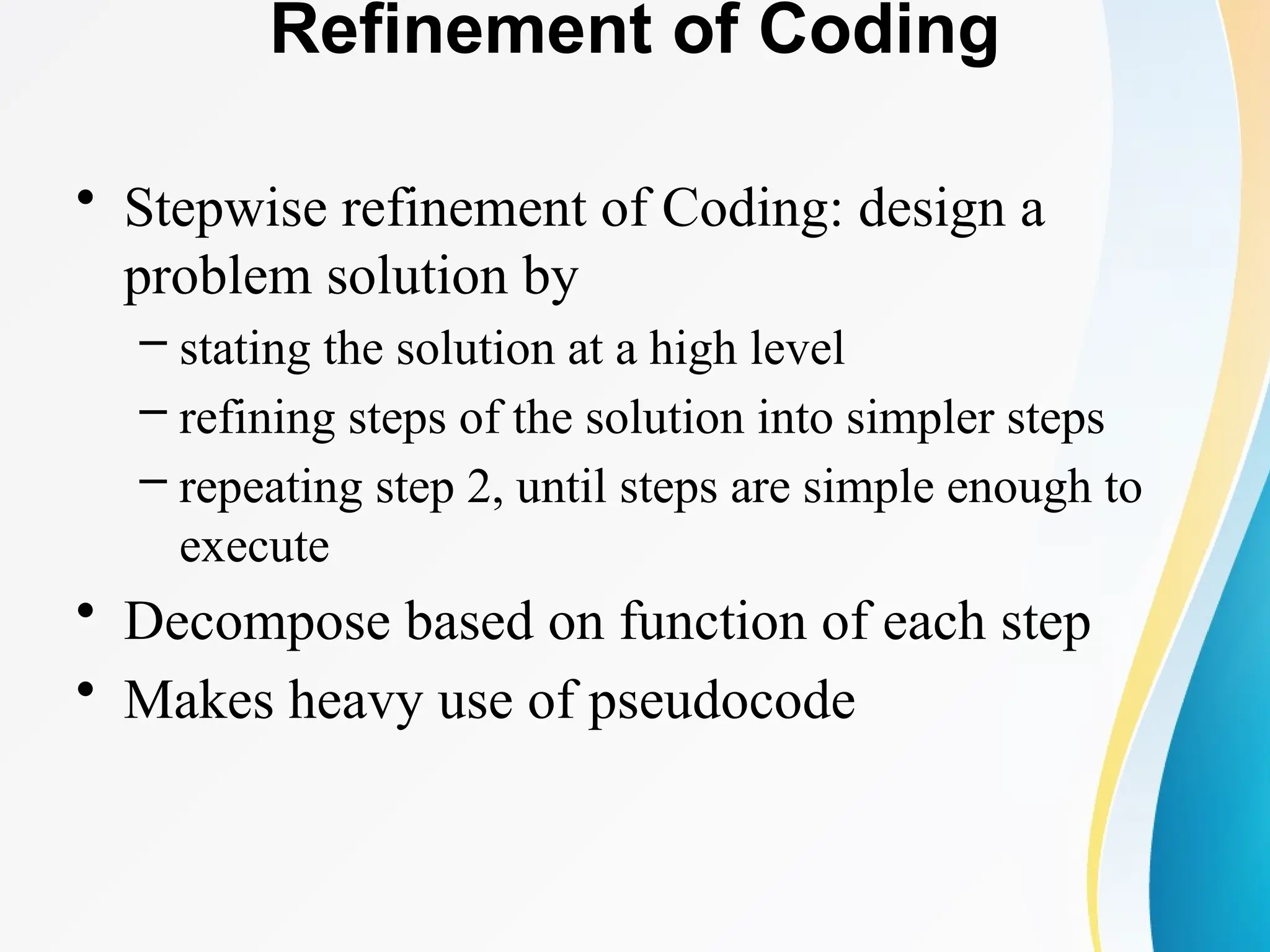 Refinement of Coding
• Stepwise refinement of Coding: design a
problem solution by
– stating the solution at a high level
– refining steps of the solution into simpler steps
– repeating step 2, until steps are simple enough to
execute
• Decompose based on function of each step
• Makes heavy use of pseudocode
 