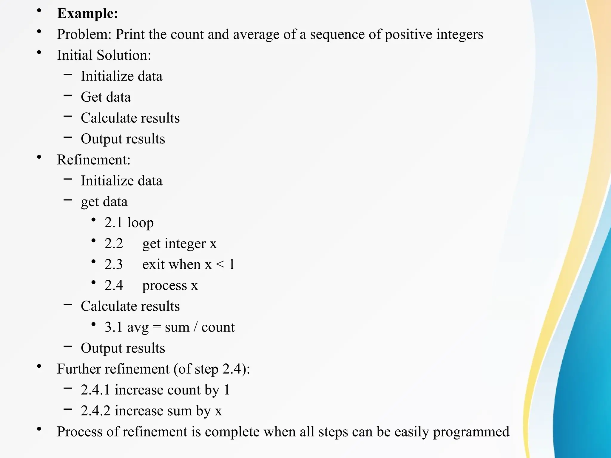 • Example:
• Problem: Print the count and average of a sequence of positive integers
• Initial Solution:
– Initialize data
– Get data
– Calculate results
– Output results
• Refinement:
– Initialize data
– get data
• 2.1 loop
• 2.2 get integer x
• 2.3 exit when x < 1
• 2.4 process x
– Calculate results
• 3.1 avg = sum / count
– Output results
• Further refinement (of step 2.4):
– 2.4.1 increase count by 1
– 2.4.2 increase sum by x
• Process of refinement is complete when all steps can be easily programmed
 