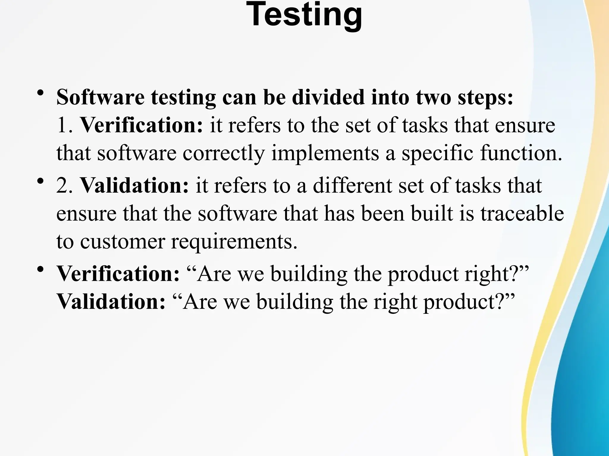 Testing
• Software testing can be divided into two steps:
1. Verification: it refers to the set of tasks that ensure
that software correctly implements a specific function.
• 2. Validation: it refers to a different set of tasks that
ensure that the software that has been built is traceable
to customer requirements.
• Verification: “Are we building the product right?”
Validation: “Are we building the right product?”
 