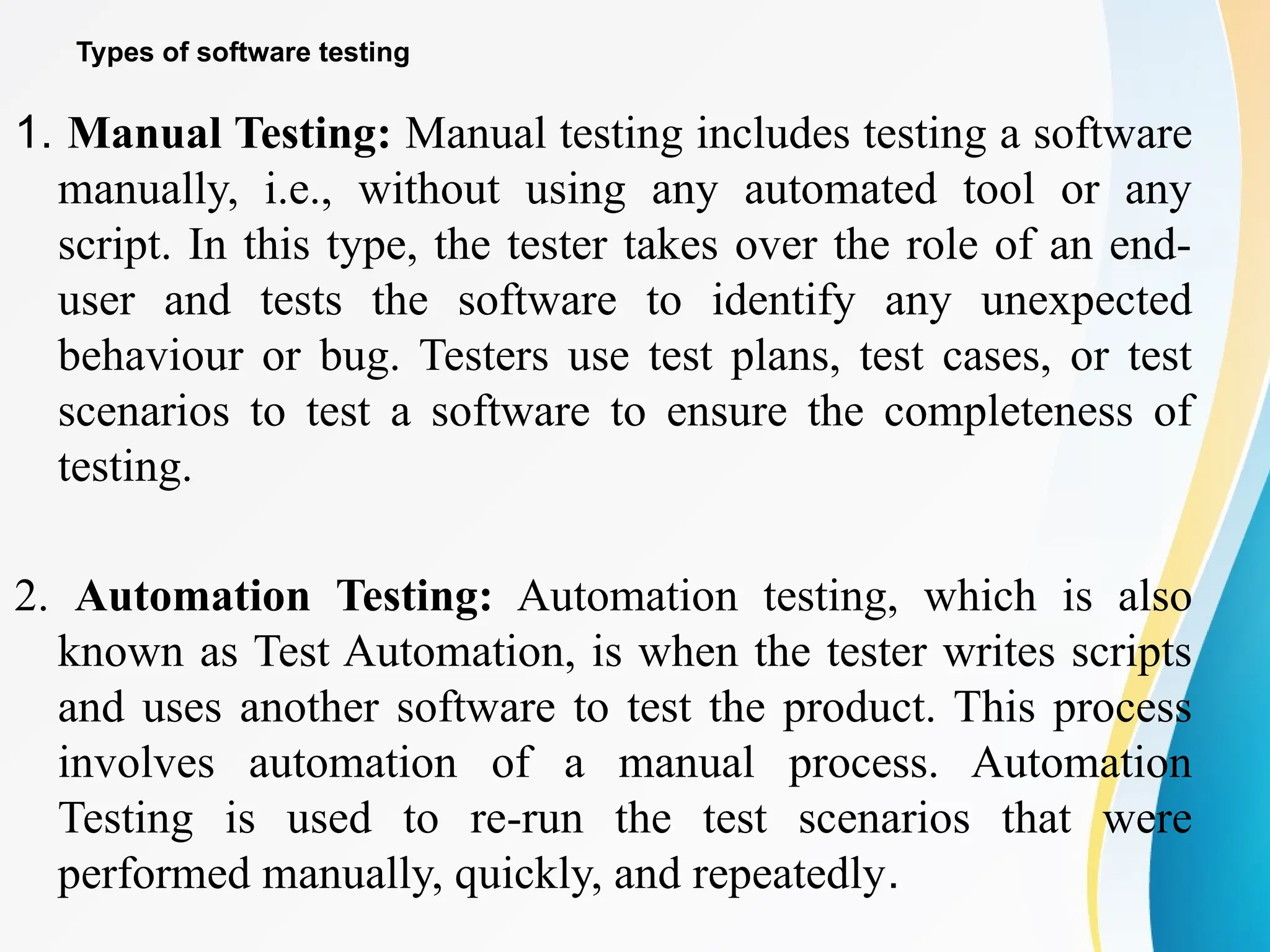 Types of software testing
1. Manual Testing: Manual testing includes testing a software
manually, i.e., without using any automated tool or any
script. In this type, the tester takes over the role of an end-
user and tests the software to identify any unexpected
behaviour or bug. Testers use test plans, test cases, or test
scenarios to test a software to ensure the completeness of
testing.
2. Automation Testing: Automation testing, which is also
known as Test Automation, is when the tester writes scripts
and uses another software to test the product. This process
involves automation of a manual process. Automation
Testing is used to re-run the test scenarios that were
performed manually, quickly, and repeatedly.
 