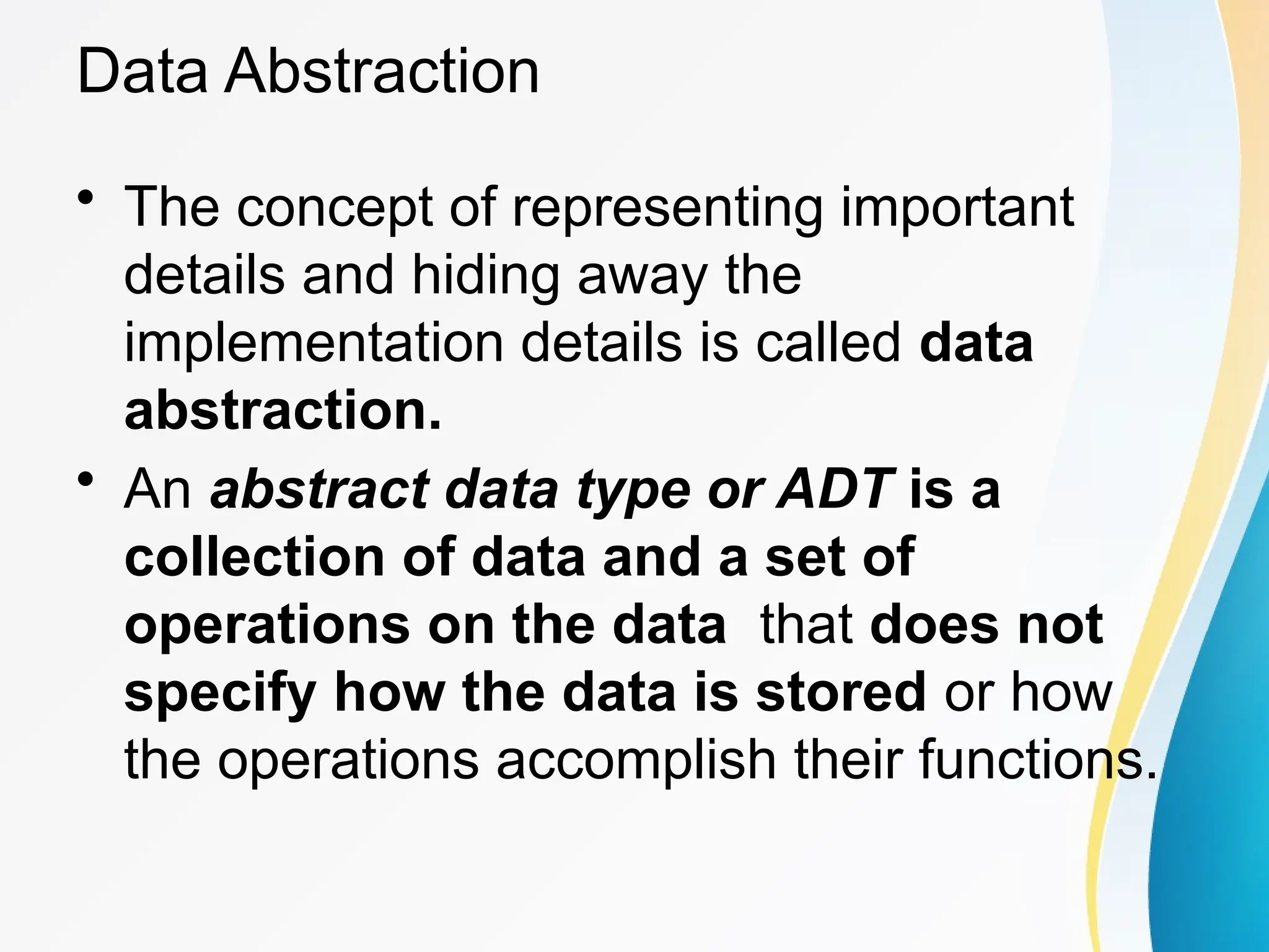 Data Abstraction
• The concept of representing important
details and hiding away the
implementation details is called data
abstraction.
• An abstract data type or ADT is a
collection of data and a set of
operations on the data that does not
specify how the data is stored or how
the operations accomplish their functions.
 