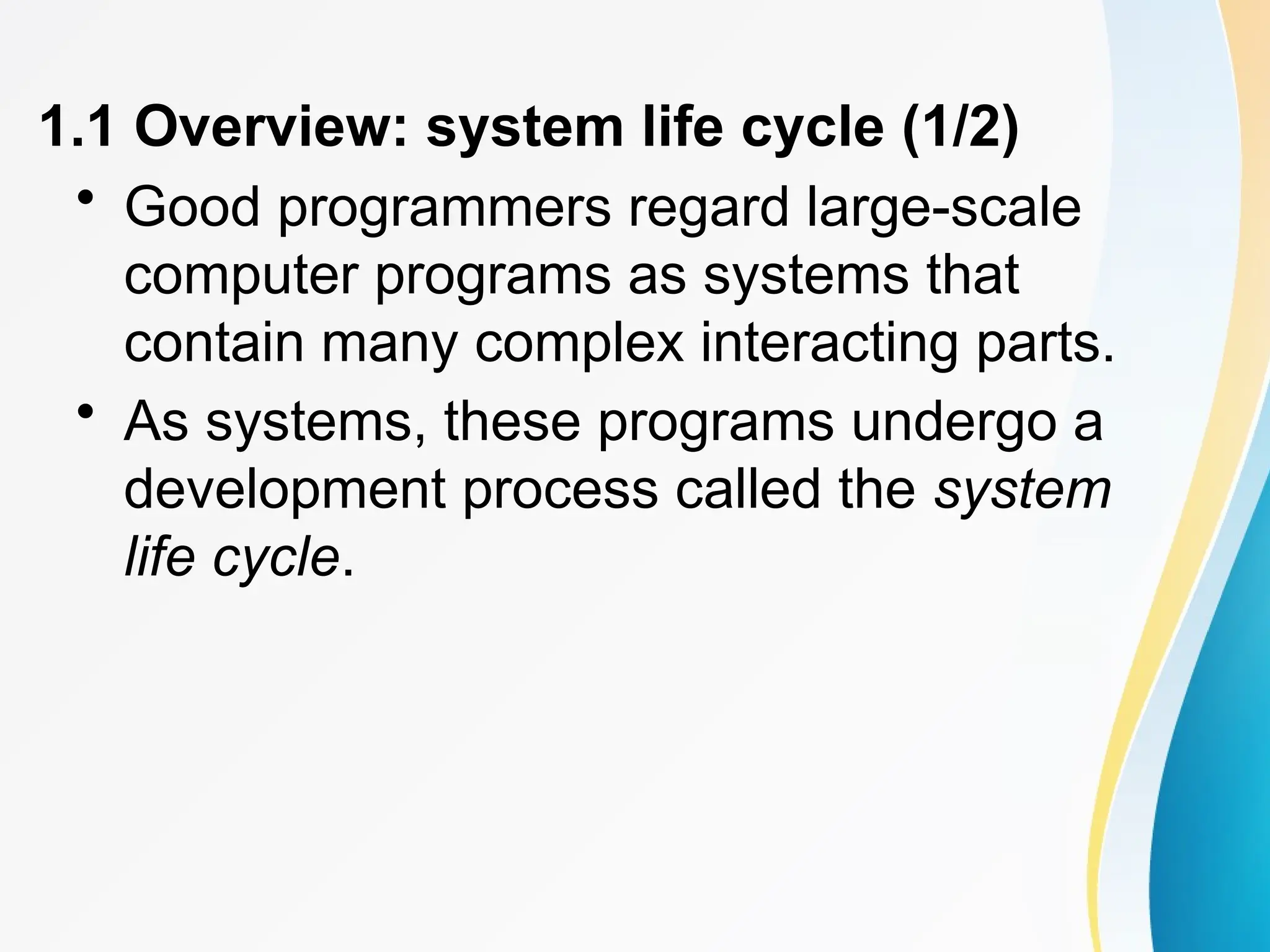 1.1 Overview: system life cycle (1/2)
• Good programmers regard large-scale
computer programs as systems that
contain many complex interacting parts.
• As systems, these programs undergo a
development process called the system
life cycle.
 