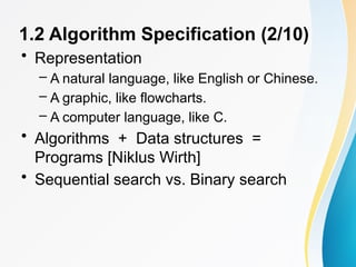 1.2 Algorithm Specification (2/10)
• Representation
– A natural language, like English or Chinese.
– A graphic, like flowcharts.
– A computer language, like C.
• Algorithms + Data structures =
Programs [Niklus Wirth]
• Sequential search vs. Binary search
 