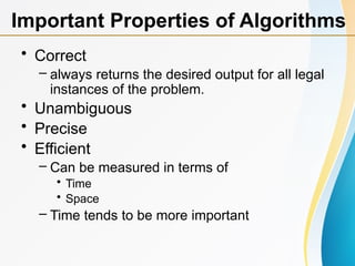 • Correct
– always returns the desired output for all legal
instances of the problem.
• Unambiguous
• Precise
• Efficient
– Can be measured in terms of
• Time
• Space
– Time tends to be more important
Important Properties of Algorithms
 