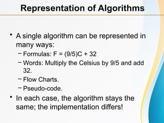 • A single algorithm can be represented in
many ways:
– Formulas: F = (9/5)C + 32
– Words: Multiply the Celsius by 9/5 and add
32.
– Flow Charts.
– Pseudo-code.
• In each case, the algorithm stays the
same; the implementation differs!
Representation of Algorithms
 