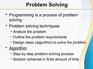 • Programming is a process of problem
solving
• Problem solving techniques
– Analyze the problem
– Outline the problem requirements
– Design steps (algorithm) to solve the problem
• Algorithm:
– Step-by-step problem-solving process
– Solution achieved in finite amount of time
Problem Solving
 