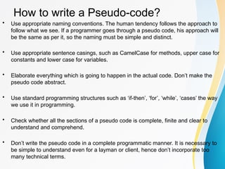 How to write a Pseudo-code?
• Use appropriate naming conventions. The human tendency follows the approach to
follow what we see. If a programmer goes through a pseudo code, his approach will
be the same as per it, so the naming must be simple and distinct.
• Use appropriate sentence casings, such as CamelCase for methods, upper case for
constants and lower case for variables.
• Elaborate everything which is going to happen in the actual code. Don’t make the
pseudo code abstract.
• Use standard programming structures such as ‘if-then’, ‘for’, ‘while’, ‘cases’ the way
we use it in programming.
• Check whether all the sections of a pseudo code is complete, finite and clear to
understand and comprehend.
• Don’t write the pseudo code in a complete programmatic manner. It is necessary to
be simple to understand even for a layman or client, hence don’t incorporate too
many technical terms.
 