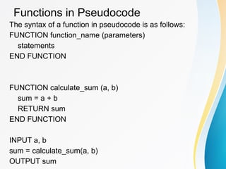 Functions in Pseudocode
The syntax of a function in pseudocode is as follows:
FUNCTION function_name (parameters)
statements
END FUNCTION
FUNCTION calculate_sum (a, b)
sum = a + b
RETURN sum
END FUNCTION
INPUT a, b
sum = calculate_sum(a, b)
OUTPUT sum
 
