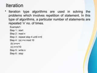 Iteration
• Iteration type algorithms are used in solving the
problems which involves repetition of statement. In this
type of algorithms, a particular number of statements are
repeated ‘n’ no. of times.
Example1:
Step 1 : start
Step 2 : read n
Step 3 : repeat step 4 until n>0
Step 4 : (a) r=n mod 10
(b) s=s+r
(c) n=n/10
Step 5 : write s
Step 6 : stop
 