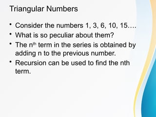 Triangular Numbers
• Consider the numbers 1, 3, 6, 10, 15….
• What is so peculiar about them?
• The nth
term in the series is obtained by
adding n to the previous number.
• Recursion can be used to find the nth
term.
 