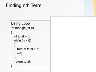 Finding nth Term
Using Loop
int triangle(int n)
{
int total = 0;
while (n > 0)
{
total = total + n;
--n;
}
return total;
}
Using Recursion
int triangle(int n)
{
if(n == 1)
{
return 1;
}
else
return(n + triangle(n-1));
}
 