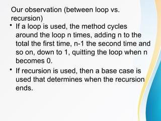 Our observation (between loop vs.
recursion)
• If a loop is used, the method cycles
around the loop n times, adding n to the
total the first time, n-1 the second time and
so on, down to 1, quitting the loop when n
becomes 0.
• If recursion is used, then a base case is
used that determines when the recursion
ends.
 