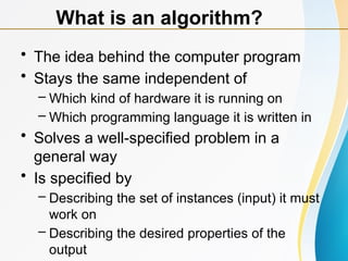 • The idea behind the computer program
• Stays the same independent of
– Which kind of hardware it is running on
– Which programming language it is written in
• Solves a well-specified problem in a
general way
• Is specified by
– Describing the set of instances (input) it must
work on
– Describing the desired properties of the
output
What is an algorithm?
 