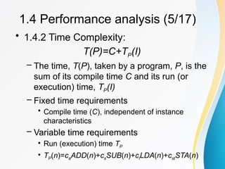 • 1.4.2 Time Complexity:
T(P)=C+TP(I)
– The time, T(P), taken by a program, P, is the
sum of its compile time C and its run (or
execution) time, TP(I)
– Fixed time requirements
• Compile time (C), independent of instance
characteristics
– Variable time requirements
• Run (execution) time TP
• TP(n)=caADD(n)+csSUB(n)+clLDA(n)+cstSTA(n)
1.4 Performance analysis (5/17)
 