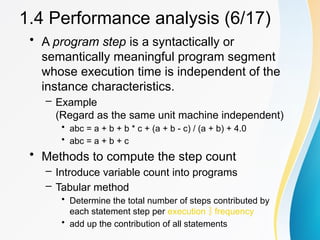 • A program step is a syntactically or
semantically meaningful program segment
whose execution time is independent of the
instance characteristics.
– Example
(Regard as the same unit machine independent)
• abc = a + b + b * c + (a + b - c) / (a + b) + 4.0
• abc = a + b + c
• Methods to compute the step count
– Introduce variable count into programs
– Tabular method
• Determine the total number of steps contributed by
each statement step per execution  frequency
• add up the contribution of all statements
1.4 Performance analysis (6/17)
 