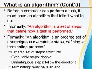 • Before a computer can perform a task, it
must have an algorithm that tells it what to
do.
• Informally: “An algorithm is a set of steps
that define how a task is performed.”
• Formally: “An algorithm is an ordered set of
unambiguous executable steps, defining a
terminating process.”
– Ordered set of steps: structure!
– Executable steps: doable!
– Unambiguous steps: follow the directions!
– Terminating: must have an end!
What is an algorithm? (Cont’d)
 